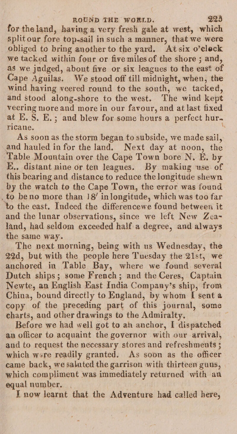 for the land, having a very fresh gale at west, which split our fore top-sail in such a manner, that we were obliged te bring another to the yard. Atsix o’cleck we tacked within four or five miles of the shore ; and, as we judged, about five or six leagues to the east of Cape Aguilas. We stood off till midnight, when, the wind having veered round to the south, we tacked, and stood along-shore to the west. The wind kept veering more and more in our favour, and at last fixed at E.S. E.; and blew for some hours a perfect hur. ricane. - As soon as the storm began to subside, we made sail, and hauled in for the land. Next day at noon, the Table Mountain over the Cape Town bere N, E. by E.,, distant nine or ten leagues. By making use of _ this bearing and distance to reduce the longitude shewn by the watch to the Cape Town, the error was found . to beno more than 18’ inlongitude, which was too far to the east. Indeed the differencewe found between it and the lunar observations, since we left New Zea~ land, had seldom exceeded half.a degree, and always the same way. _ The next morning, being with us Wednesday, the 22d, but with the people here Tuesday the 21st, we anchored in Table Bay, where we found several Dutch ships; some French; and the Ceres, Captain Newte, an English Kast India Company’s ship, from China, bound directly to England, by whom [ sent a copy of the preceding part of this journal, some charts, and other drawings to the Admiralty. | Before we had well got to ah anchor, I dispatched an officer to acquaint the governor with our arrival, and to request the necessary stores and refreshments 5 which were readily granted. As soon as the officer came back, we saluted the garrison with thirteen guns, which compliment was immediately returned with aa equal number. . I now learnt that the Adventure had called here,