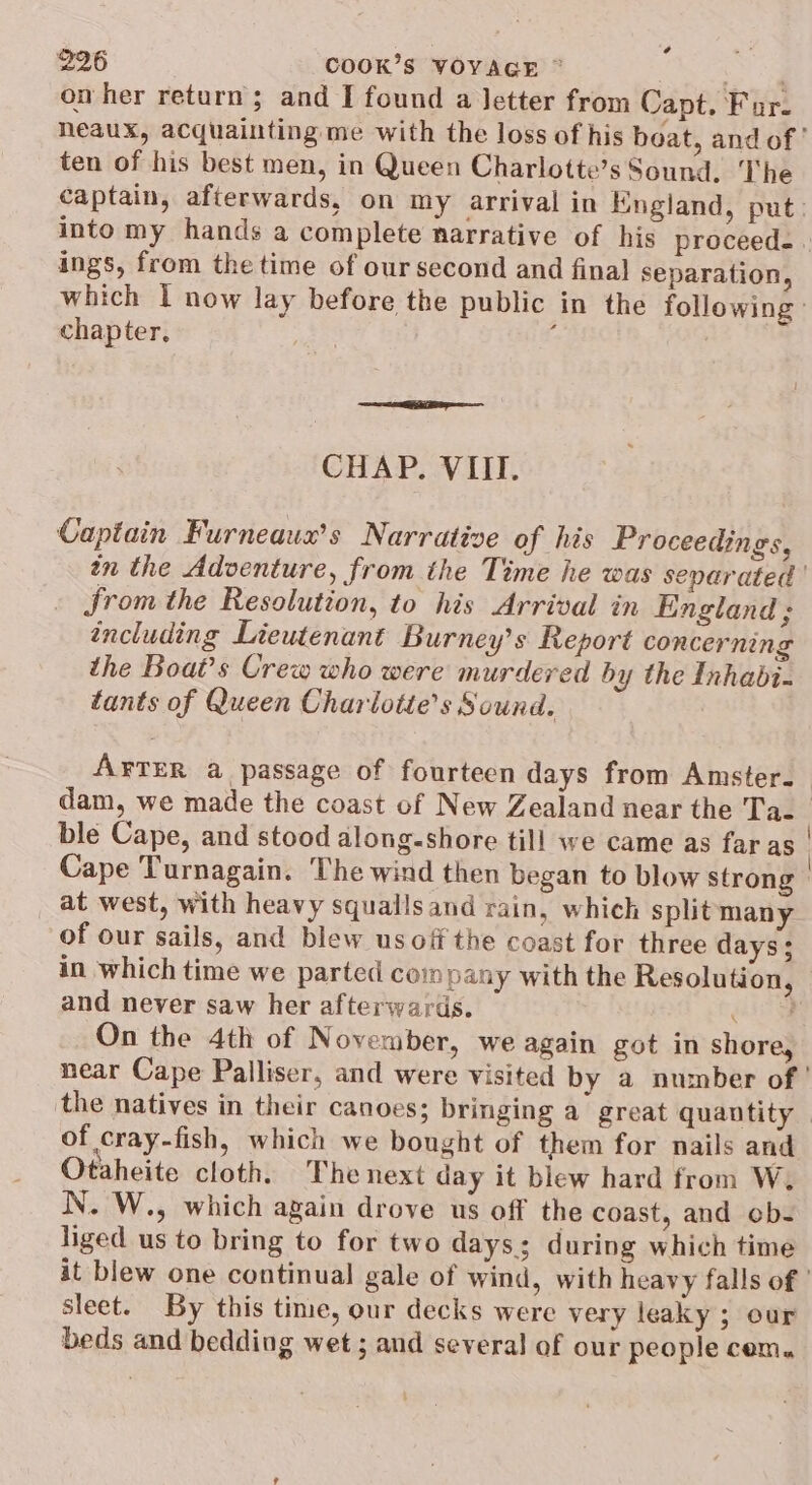 on her return; and I found a letter from Capt. Fur. neaux, acquainting me with the loss of his beat, and of ' ten of his best men, in Queen Charlotte’s Sound. The captain, afterwards, on my arrival in Kngland, put: into my hands a complete narrative of his proceed. | ings, from the time of our second and final separation, which I now lay before the public in the following chapter, : | CHAP. VIII. Captain Furneaux’s Narrative of his Proceedings, in the Adventure, from the Time he was separated ' from the Resolution, to his Arrival in England; including Lieutenant Burney’s Report concerning the Boat’s Crew who were murdered by the Inhabi- tants of Queen Charlotie’s Sound. A¥TER a passage of fourteen days from Amster-— dam, we made the coast of New Zealand near the Ta. ble Cape, and stood along-shore till we came as far as | Cape Turnagain. The wind then began to blow strong» at west, with heavy squallsand rain, which split many of our sails, and blew us off the coast for three days; in which time we parted com pany with the Resolution, © and never saw her afterwards. ak On the 4th of November, we again got in shore, near Cape Palliser, and were visited by a number of ' the natives in their canoes; bringing a great quantity | of cray-fish, which we bought of them for nails and Otaheite cloth. The next day it blew hard from W. N. W., which again drove us off the coast, and ob- liged us to bring to for two days; during which time it blew one continual gale of wind, with heavy falls of ' sleet. By this time, our decks were very leaky ; our beds and bedding wet ; and several of our people cem.