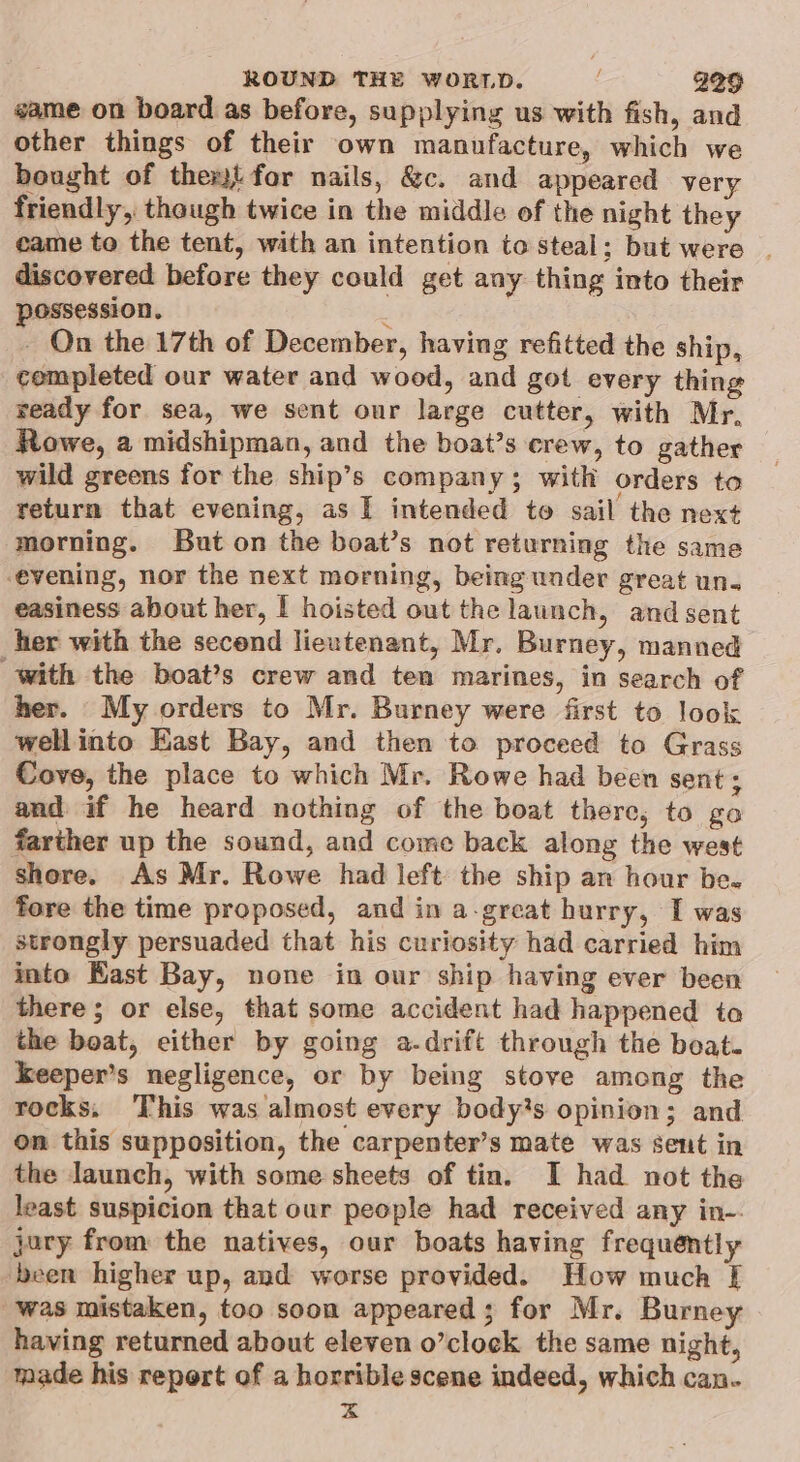 game on board as before, supplying us with fish, and other things of their own manufacture, which we bought of them{ for nails, &amp;c. and appeared very friendly, though twice in the middle of the night they came to the tent, with an intention to steal; but were . discovered before they could get any thing into their possession. é - On the 17th of December, having refitted the ship, completed our water and wood, and got every thing veady for sea, we sent our large cutter, with Mr, Rowe, a midshipman, and the boat’s crew, to gather wild greens for the ship’s company; with orders to return that evening, as I intended to sail the next morning. But on the boat’s not returning the same evening, nor the next morning, being under great un. easiness about her, I hoisted out the launch, and sent her with the secend lieutenant, Mr. Burney, manned with the boat’s crew and ten marines, in search of her. My orders to Mr. Burney were first to look wellinto East Bay, and then to proceed to Grass Cove, the place to which Mr. Rowe had been sent; and if he heard nothing of the boat there, to go farther up the sound, and come back along the west shore. As Mr. Rowe had left the ship an hour be. fore the time proposed, and in a-great hurry, I was strongly persuaded that his curiosity had carried him into East Bay, none in our ship having ever been there; or else, that some accident had happened to the boat, either by going a-drift through the boat. keeper’s negligence, or by being stove among the rocks. This was almost every bodys opinion; and on this supposition, the carpenter’s mate was sent in the launch, with some sheets of tin. I had not the least suspicion that our people had received any in-. jury from the natives, our boats having frequently been higher up, and worse provided. How much [ was mistaken, too soon appeared; for Mr. Burney having returned about eleven o’clock the same night, made his repert of a horrible scene indeed, which can. x