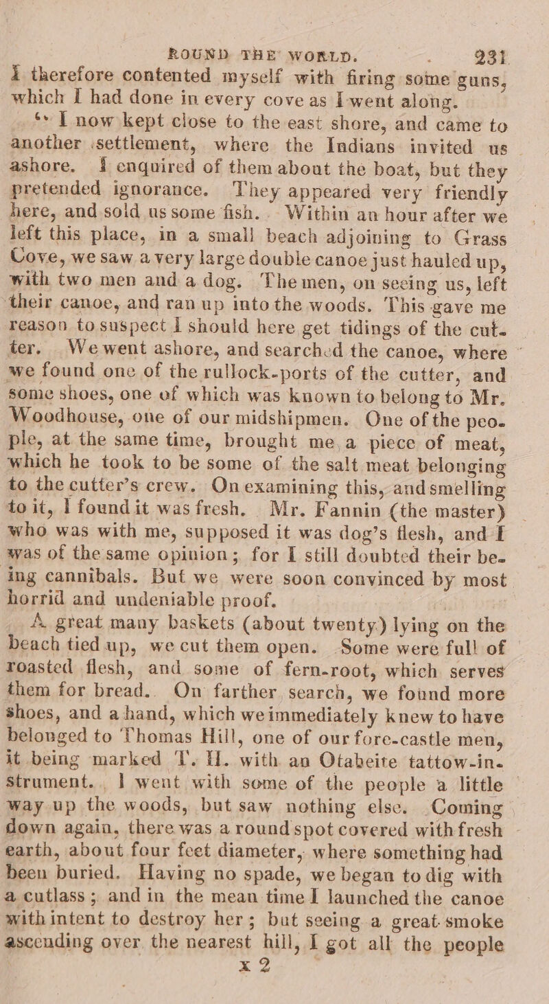 i therefore contented myself with firing some guns, which I had done in every cove as I-went along. ‘: | now kept close to the east shore, and came to another .settlement, where the Indians invited us ashore. { enquired of them about the boat, but they pretended ignorance. They appeared very friendly here, and solid ussome fish.. Within an hour after we left this place, in a small beach adjoining to Grass Cove, we saw avery large double canoe just hauled up, with two men and a dog. Themen, on seeing us, left ‘their canoe, and ran up into the woods. This gave me reason to suspect I should here get tidings of the cut. ter. We went ashore, and searched the canoe, where ° we found one of the rullock-ports of the cutter, and some shoes, one of which was known to belong to Mr. Woodhouse, one of our midshipmen. One of the peo. ple, at the same time, brought me,a piece of meat, which he took to be some of the salt meat belonging to the cutter’s crew. On examining this, and smelling to it, 1 found it was fresh. Mr. Fannin (the master) who was with me, supposed it was dog’s flesh, and E was of the same opinion; for I still doubted their be- ing cannibals. Buf we were soon convinced by most. horrid and undeniable proof, : A. great many baskets (about twenty.) lying on the beach tied up, wecut them open. Some were full of roasted flesh, and some of fern-root, which serves them for bread. On farther, search, we found more shoes, and a hand, which weimmediately knew to have belonged to Thomas Hill, one of our fore-castle men, it being marked I’. fl. with an Otabeite tattow-in. Strument.. | went with some of the people a little — way up the woods, but saw nothing else. Coming down again, there was a round spot covered with fresh earth, about four feet diameter, where something had been buried. Having no spade, we began to dig with a cutlass; and in the mean time I launched the canoe with intent to destroy her; bat seeing a great. smoke asccuding over the nearest hill, I got all the people x2 |