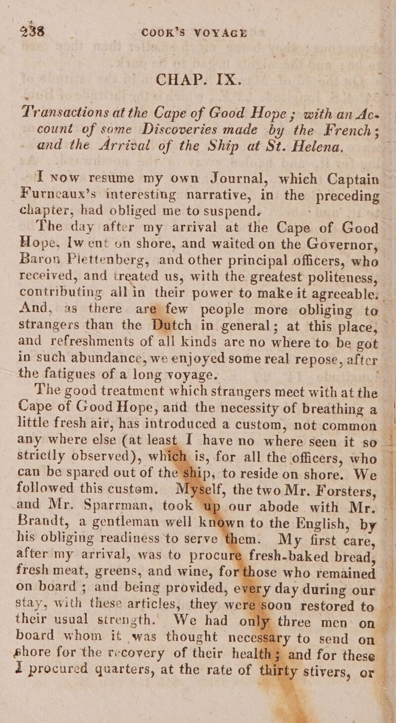 CHAP. IX. \- Transactions at the Cape of Good Hope ; with an Ac- and the Arrival of the Ship at St. Helena, IT Now resume my own Journal, which Captain #urncaux’s interesting narrative, in the preceding chapter, had obliged me to suspend. The day after my arrival at the Cape of Good Baron Plettenberg, and other principal officers, who received, and treated us, with the greatest politeness, And, as there. are strangers than the Dr and refreshments of all kinds are no where to be got the fatigues of a long voyage. Cape of Good Hope, and the necessity of breathing a little fresh air, has introduced a custom, not common any where else (at least I have no where seen it so strictly observed), which is, for all the officers, who can be spared out of the Ship, to reside on shore. We followed this custem. Myself, the two Mr. Forsters, and Mr, Sparrman, took up our abode with Mr. Brandt, a gentleman well kne his obliging readiness to serve them. My first care, | after my arrival, was to procure fresh-baked bread, fresh meat, greens, and wine, forthose who remained on board ; and being provided, every day stay, with these articles, they were s their usual strength. We had only three men: on shore for the recovery of their health and for these i procured quarters, at the rate of thir wis 7 - ¥