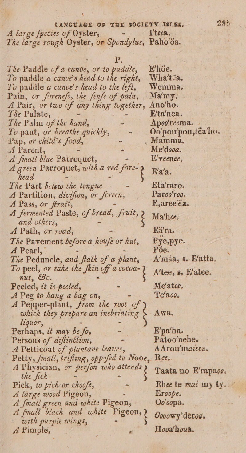 \ A large fpecies of Oyster, - I'teea. The large rough Oyster, or Spondylus, Paho'é da. P, The Paddle ofa canoe, oF to paddle, Evhoe. To paddle a canoe’s head to the right, Wha'téa, To paddle @ canoe’s head to the left, |Wemma. Pain, or forenefs, the fenfe of pain, .Ma'my. A Pair, or two of any thing 1 eal Ano‘ho. The Palate, — E'ta‘nea. The Palm of the hand, - Apoo'reema. To pant, or breathe quickly, - Oo'pou'pou,téa‘ho. Pap, or child’s Jee, - . Mamma. A Parent, - Me'dooa. A fmall blue Paitroq iit, - E'veenee. A green Feeds with a We fore= g Fa'a head ; The Part below ihe tongue - Eta‘raro. A Partition, divifion, or Yaga ~ Paroo'roo. A Pass, or ftrait, FE, aree’éa. A fermented Paste, of ne Se ‘tees: and others, tM A Path, or road, - Ka’ra. The Pavement hig a houfe or hut, Pye,pye. A Pearl, PGe. . The Peduncle, rae flalk of a plant, A'maa, s. E’atta. - To peel, or take the lee of @ cocoa- , sd, Ele, A'tee, 8s. K/atee. | Peeled, zt zs peeled, . Me'atee. A Peg to hang a bag on, - Te'aoo. A Pepper-plant, from the root of which they ee an inebriating Awa. liquor, - Perhaps, zt may Bee Jos - E'pa‘ha. Persons of diftenétion, - Patoo’nche, A Petticoat of plantane leaves, AArou’mazeea. _ Petty, /mall, trifling, opposed to Nooe,. Ree. A ie or pa who pe ? Taata no E/rapace. Pick, to pick or choofe, - Ehee te maz my ty. A large wood Pigeon, - Eroope. A {mall green and white Pigeon, - Oo'oopa. A [mall black and white “Pigeon, k with Ms WINES, - ¢ Oooowy’detog. A Pimp! a F Hooa'houa.