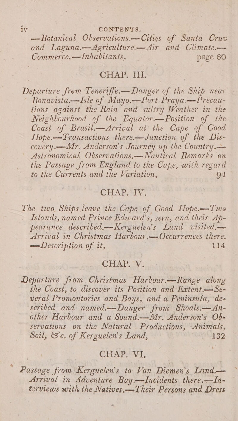 — Botanical Olservations.—Cities of Santa Cruz and Laguna.—Agriculture—Air and Climate.— Commerce.— Inhabitants, page SO CHAP. ILI. Departure from Teneriffe.— Danger of the Ship near Bonavista.—Isle of Mayo. —Port Praya.— Precau- tions against the Rain and sultry Weather in the Neighbourhood of the Equator.—Position of the Coast of Brasil.—Arrival at the Cape of Good Hope.—Transactions there—Junction of the Dis- covery.—Mr. Anderson’s Journey up the Country.— Astronomical Observations.—Nautical Remarks on the Passage from England to the Cape, with regard to the Currents and the Variation, Q4 - CHAP. IV. The two, Ships leave the Cape of Good Hope.—Twe Islands, named Prince Edward's, seen, and their Ap- pearance. described, — Kerguelen’s Land visited,— arrival in Christmas Harbour .— Occurrences there. —Description of it, 114 CHAP. VY. Departure Jrom Christmas Harbour. —Range along the Coast, to discover its Position and Extent. Tika veral Promontories and Bays, and a Peninsula, ‘de- ‘scribed and named.—Danger from Shoals.—An- other Harbour and a Sound.—Mr. Anderson’s Ob- servations on the Natural Productions, Animals, Soil, Sc. of Kerguelen’s Land, 132 ’ CHAP. VI. * Passage from Kerguelen’s to Van Diemen's Land.— Arrival in Adventure Bay.—Incidents there.—In- erviews with Bie Natives,—Their Persons and Dress