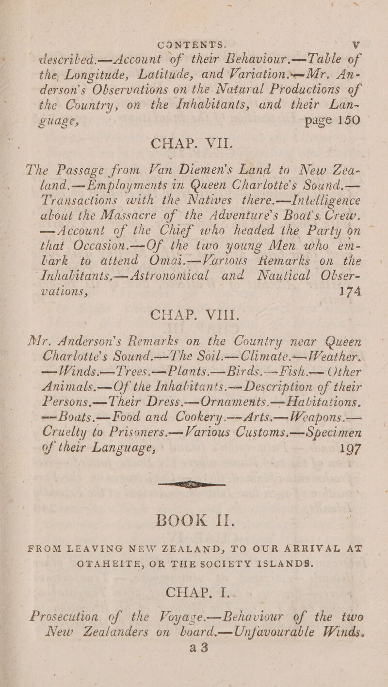 ~ descriled.—&lt;Account of their Behaviour.—Table of the Longitude, Latitude, and Variation*—Mr. An- derson’s Observations on the Natural Productions of the Country, on the Inhabitants, und their Lan- guage, page 150 CHAP. VII. The Passage from Van Diemen’s Land to New Zea- land.—LEmployments in Queen Charlotte's Sound,— Transactions with the Natives there.—Intelligence about the Massacre of the Adventure’s Boat's. Crew. —Account of the Chief who headed the Party on ~ that Occasion.—Of the two young Men who em- Lark to attend Omai.—Various temarks on the “Inhabitants.— Astronomical and Nautical Olser- vations, ; 174 CHAP. VIII. Mr. Anderson’s Remarks on the Country near Queen Charlotte's Sound.—The Soil.—Climate-— Weather. —WVinds.—Trees.—Plants.—Birds.—Fish.— Other Animals.—Of the Inhabitants.—Description of their Persons.—Their Dress.—Ornaments.—Hatlitations. -~Bouts,— Food and Cookery.—- Arts.—Weapons.— Cruelty to Prisoners.—Various Customs.—Specimen of their Language, 197 oS ae BOOK I. FROM LEAVING NEW ZEALAND, TO OUR ARRIVAL AT OTAHEITE, OR THE SOCIETY ISLANDS. CHAPS 2.x Prosecution of the Voyaze.—Behaviour of the two New ealanders on board.—Unfavourable Winds. a3