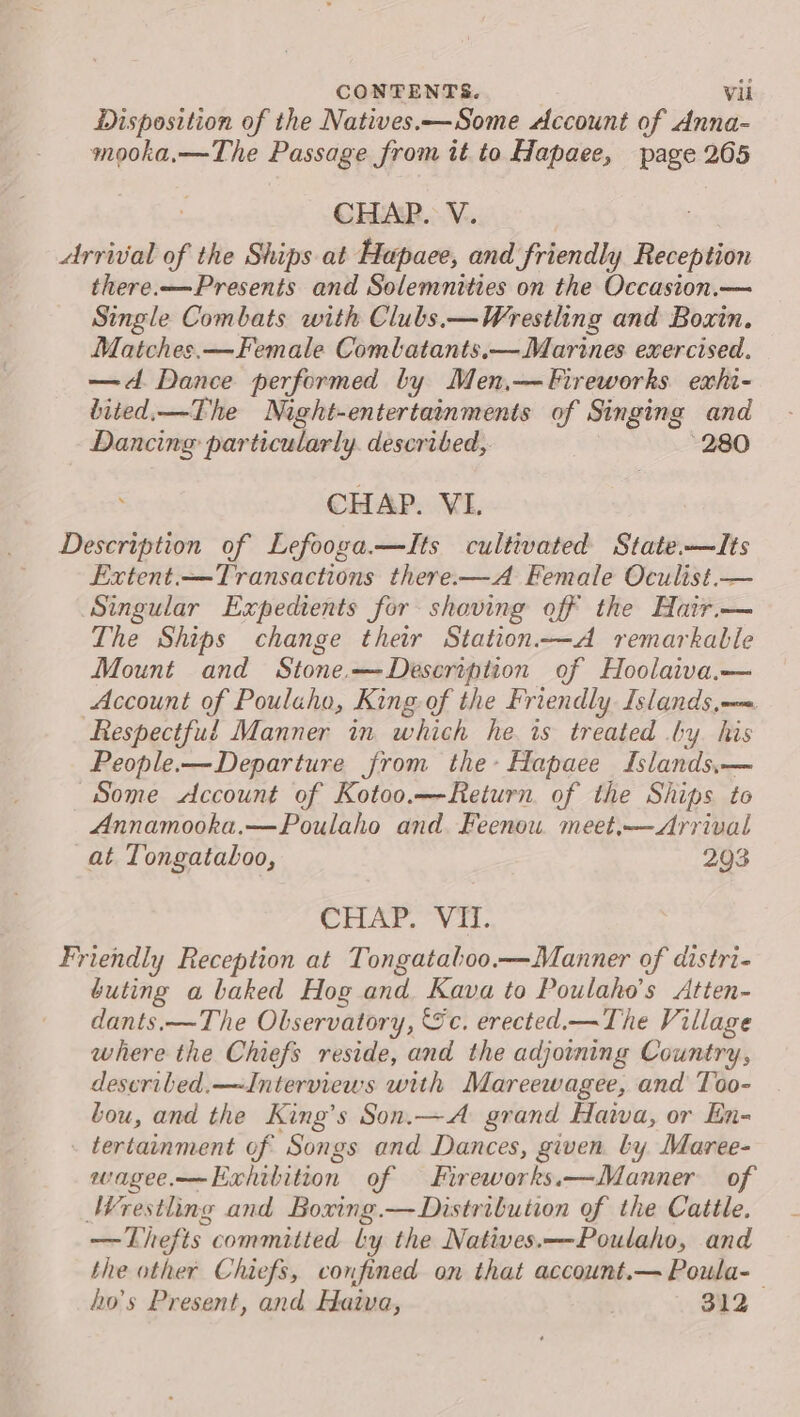 Disposition of the Natives.—Some Account of Anna- mooka,—The Passage from it to Hapaee, page 265 CHAP. V. Arrival of the Ships at Hepaee, and friendly Roberton there.—Presents and Solemnities on the Occasion.— Single Combats with Clubs.—Wrestling and Boxin. Matches.— Female Combatants.—Marines exercised. —d. Dance performed by Men,— Fireworks exhi- bited.—The Night-entertainments of Singing and Dancing particularly. described, 280 CHAP. VI. Description of Lefooga.—TIts cultivated State.—lIts Extent. —Transactions there-—A Female Oculist.— Singular Expedients for shaving off the Hair.— The Ships change their Station——A remarkable Mount and Stone—Description of Hoolaiva.— Account of Pouluho, King. of the Friendly Islands, Respectful Manner in which he is treated by his People.—Departure from the-Hapaee Islands,.— Some &lt;dAccount of Kotoo.—Return of the Ships to Annamooka.—Poulaho and. Feenou. meet,— Arrival at Tongataloo, 293 CrLAr. Vi. Friendly Reception at Tongataboo.—Manner of distri- buting a baked Hog and Kava to Poulaho’s Atten- dants.—The Observatory, Sc. erected.—The Village where the Chiefs reside, and the adjoining Country, deseribed.—~Interviews with Mareewagee, and Too- bou, and the King’s Son.—A grand Hava, or En- tertainment of Songs and Dances, gwen ly Maree- wagee.——Exhibition of Fireworks.—Manner of Wrestling and Boxing.— Distribution of the Cattle. —Thefts committed ly the Natives.—-Poulaho, and the other Chiefs, confined on that account.— Poula-— ho’s Present, and Haiva, 312