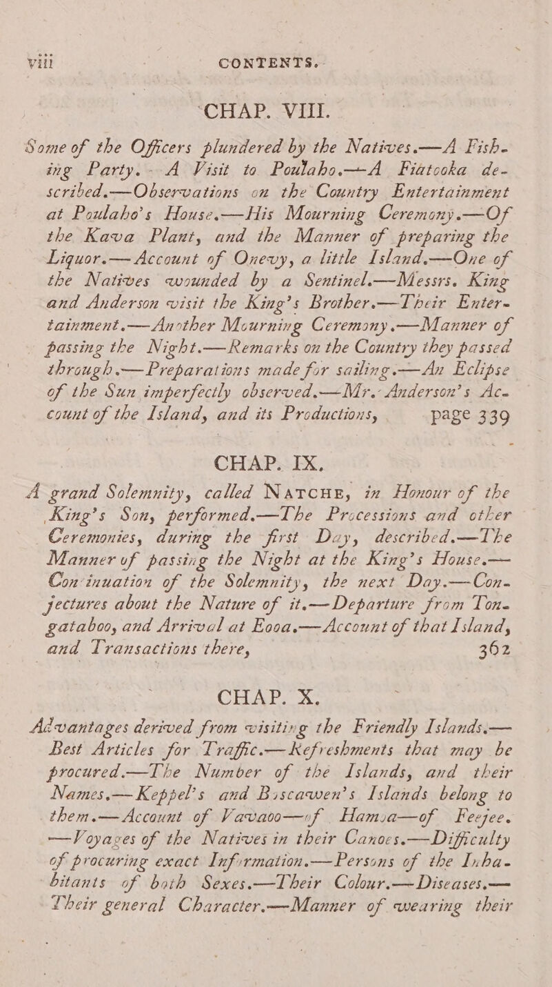 “CHAP. VIiiT. Some of the Officers plundered by the Natives.—A Fish- ing Party.- A Visit to Poulaho.—A_ Fiatooka de- scribed.— Observations on the Country Entertainment at Poulaho’s House.—His Mourning Ceremony.—Of the Kava Plant, and the Manner of preparing the Liguor.— Account of Onevy, a little Island,—One of the Natives wounded by a Sentinel.—Messrs. King and Anderson visit the King’s Brother.—Tbeir Enter- tainment.— Another Mourning Ceremony.—Manuer of passing the Night.—Remarks on the Country they passed through — Preparations made for sailing. —An Eclipse of the Sun imperfectly observed.—Mr. Anderson’s Ac- count of the Island, and its Productions, page 339 CHAP. IX, A grand Solemnity, called Narcus, in Honour of the King’s Son, performed.—The Pricessions and other Ceremonies, during the first Day, described.—The Manner of passing the Night at the King’s House. Con‘inuation of the Solemnity, the next Day.—Con- jeetures about the Nature of it.— Departure from Tone gataboo, and Arrival at Eooa.—Account of that Island, and Transactions there, 362 CHAP. Xx: Advantages derived from visiting the Friendly Islands.— Best Articles for Traffic.—Kefreshments that may be procured.—The Number of the Islands, and their Names.— Keppel’s and Biscawen’s Islands belong to them.— Account of Vavaoo—uif Hamia—of Feejee. —Voyages of the Natives in their Canoes.—Dificulty of procuring exact Inf:rmation.—Persons of the Inha- bitants of both Sexes.—Their Colour.— Diseases.— Vbeir general Character.—Manner of wearing their