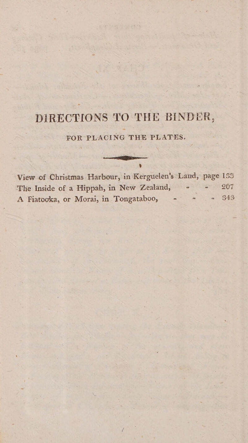 DIRECTIONS TO THE BINDER, FOR PLACING THE PLATES. =e v View of Christmas Harbour, in Kerguelen’s Land, page 15% The Inside of a Hippah, in New Zealand, - - 207 A Fiatooka, or Morai, in Tongataboo, - * = 343