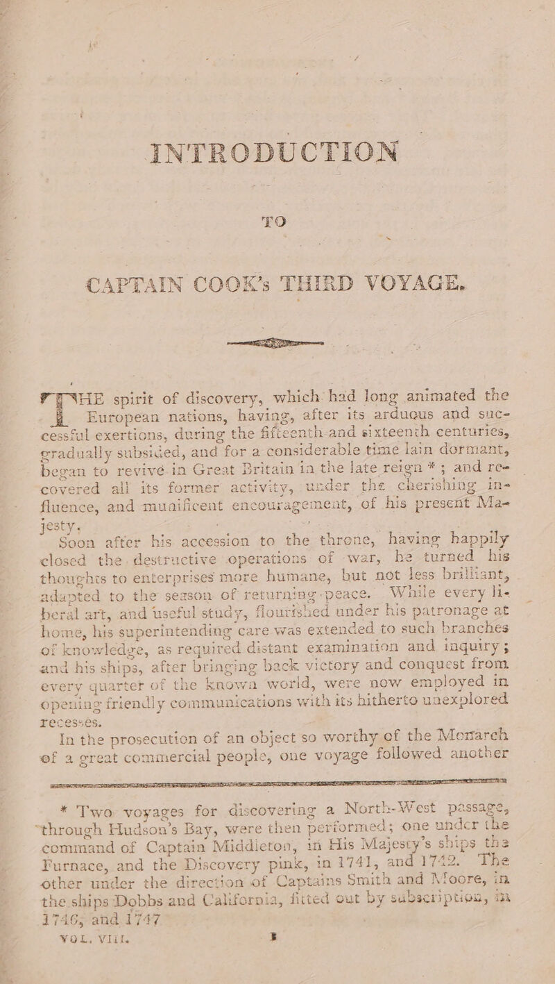 INTRODUCTION TO CAPTAIN COOK’s THIRD VOYAGE, eS HE spirit of discovery, which had long animated the European nations, having, after its arduqus and suc- cessful exertions, during the fifteenth-and sixteenth centuries, gradually subsided, and for a considerable time lain dormant, began to revive.in Great Britain in the late reign * ; and re- covered all its former activity, ucder the cherishing in- fluence, and muaificent encouragement, of his present Ma- jesty. Soon after his accession to the throne, having happily closed the destructive operations of war, he turned his thoughts to enterprises more humane, but not less brilliant, adapted to the season of returning peace. While every li- beral art, and useful study, flourished under his patronage at home, his superintending care was extended to such branches of knowledye, as required distant examination and inquiry ; and his ships, after bringing back victory and conquest from every quarter of the knowa world, were now employed in opening friendly communications with its hitherto unexplored recesses. In the prosecution of an object so worthy of the Monarch ef a great commercial people, one voyage followed ancther * Two voyages for discovering a North-West passage, “through Hudson’s Bay, were then performed; one undcr the command of Captain Middieton, in His Majesty’s ships the Turnace, and the Discovery pink, in 1741, and 17422. The other under the direction of Captains Smith and Moore, in the ships Dobbs and California, fitted out by subscription, an 1746; and.1747 VoL. VII. 5