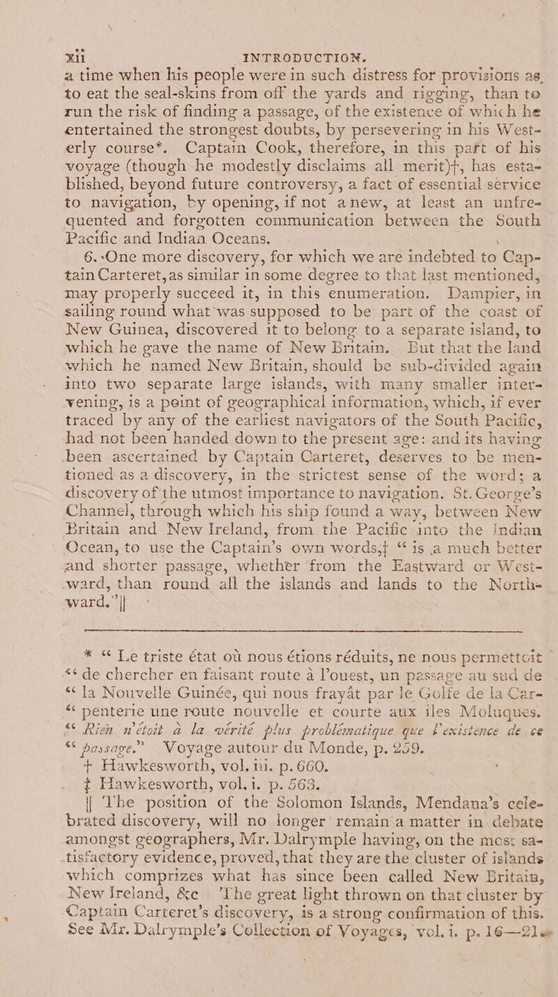 pat) “INTRODUCTION. a time when his people were in such distress for provisions as, to eat the seal-skins from off the yards and rigging, than to run the risk of finding a passage, of the existence of which he entertained the strongest doubts, by persevering in his West- erly course*. Captain Cook, therefore, in this paft of his voyage (though he modestly disclaims all merit)}, has esta= blshed, beyond future controversy, a fact of essential service to navigation, by opening, if not anew, at least an unfre- quented and forgotten communication between the South Pacific and Indian Oceans. 6.-One more discovery, for which mee are indebted to Cap- tain Carteret,as similar in some degree to that last mentioned, may properly succeed it, in this enumer BERS Dampier, in sailing round what'was supposed to be part of the ceast of New Guinea, discovered it to belong to a separate island, to which he gave the name of New Britain. But that the land which he named New Britain, should be sub-divided again into two separate large islands, with many smaller inter- vening, is a peint of geographical information, which, if ever traced by any of the earliest navigators of the South ‘Pacific, had not been handed down to the present age: and its having been ascertained by Captain Carteret, deserves to be men- tioned as a discovery, in the strictest sense of a word; a discovery of the utmost importance to navigation, St.Geor ee’s Channel, through which his ship found a way, between New Britain and New Ireland, from the Pacific into the Indian Ocean, to use the Captain’ s own words} “is a much better and shorter passage, whether from the Eastward or West- ward, than round all the islands and lands to the North- ward.” | * “ Te triste état ou nous étions réduits, ne nous permette cit ** de chercher en faisant route a l’ouest, un passage au sud de “Ja Nouvelle Guinée, qui nous frayat par le Golfe de la Car- &lt; penterie une route nouvelle et courte aux iles Molugues. “* Rien wétoit a la vérité plus problématique que P existence de ce “ passage.” Voyage autour du Monde, p. 259. + Hawkesworth, vol. ui. p. 660. ; ¢ Hawkesworth, vol.i. p. 563. | be position of the Solomon Islands, Mendana’s cele- brated discovery, will no longer remain a matter in debate amongst geographers, Mr, Dalry mple having, on the mes: sa- tisfactory evidence, proved, that they are the cluster of islands which comprizes what has since been called New Britain, New Ireland, Be ‘Phe great light thrown on that cluster by Captain C “arteret’ s discovery, is a strong confirmation of this, See Mr. Dalrymple’s Collection of Voyages, vol.i. p. 16—2lee