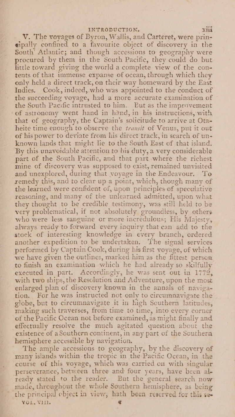 V. The voyages of Byron, Wallis, and Carteret, were prin- eipally confined to a favourite object of discovery in the South’ Atlantic; and though accessions to geography were procured by them in the South Pacific, they could do but little toward giving the world a complete view of the con- tents of that immense expanse of ocean, through which they only held a direct track, on their way homeward by the East Indies. Cook, indeed, who was appointed to the conduct of the succeeding voyage, had a more accurate examination of the South Pacific intrusted to him. Put as the improvement of astronomy went hand in hand, in his instructions, with that of geography, the Captain’s solicitude to arrive at Ota- heite time enough to observe the fransit of Venus, put it out of his power to deviate from his direct track, in search of un- known lands that might lie to the South East of that island. By this unavoidable attention to his duty, a very considerable part of the South Pacific, and that part where the richest mine of discovery was supposed to exist, remained unvisited and unexplored, during that voyage in the Endeavour. To remedy this, and to clear up a point, which, though many of the learned were confident of, upon principles of speculative reasoning, and many of the unlearned admitted, upon what they thought to be credible testimony, was still held to be very problematical, if not absolutely groundless, by ethers. who were less sanguine or more incredulous; His Majesty, always ready to forward every inquiry that can add to the stock of interesting knowledge in every branch, ordered another expedition to be undertaken. ‘The signal services performed by Captain Cook, during his first voyage, of which we have given the outlines, marked him as the fittest person to finish an examination which he had already so skilfully executed in part. Accordingly, he was sent out in 1772, with two ships, the Resolution and Adventure, upon the most enlarged plan of discovery known in the annals of naviga-~ tion. For he was instructed not only to circumnavigate the globe, but to circumnavigate it in high Scuthern latitudes, making such traverses, from time to time, into every corner of the Pacific Ocean not before examined, as might finally and effectually resolve the much agitated question about the existence of aSouthern continent, in any part of the Southera hemisphere accessible by navigation. The ample accessions to geography, by the discovery of many islands within. the tropic in the Pacific Ocean, in the course of this voyage, which was carried on with singular perseverance, between three and four years, have been al- ready stated to the reader. But the general search now made, throughout the whole Southern hemisphere, as being the principal ebject in view, hath been reserved for this se VOL. VIII. ¢