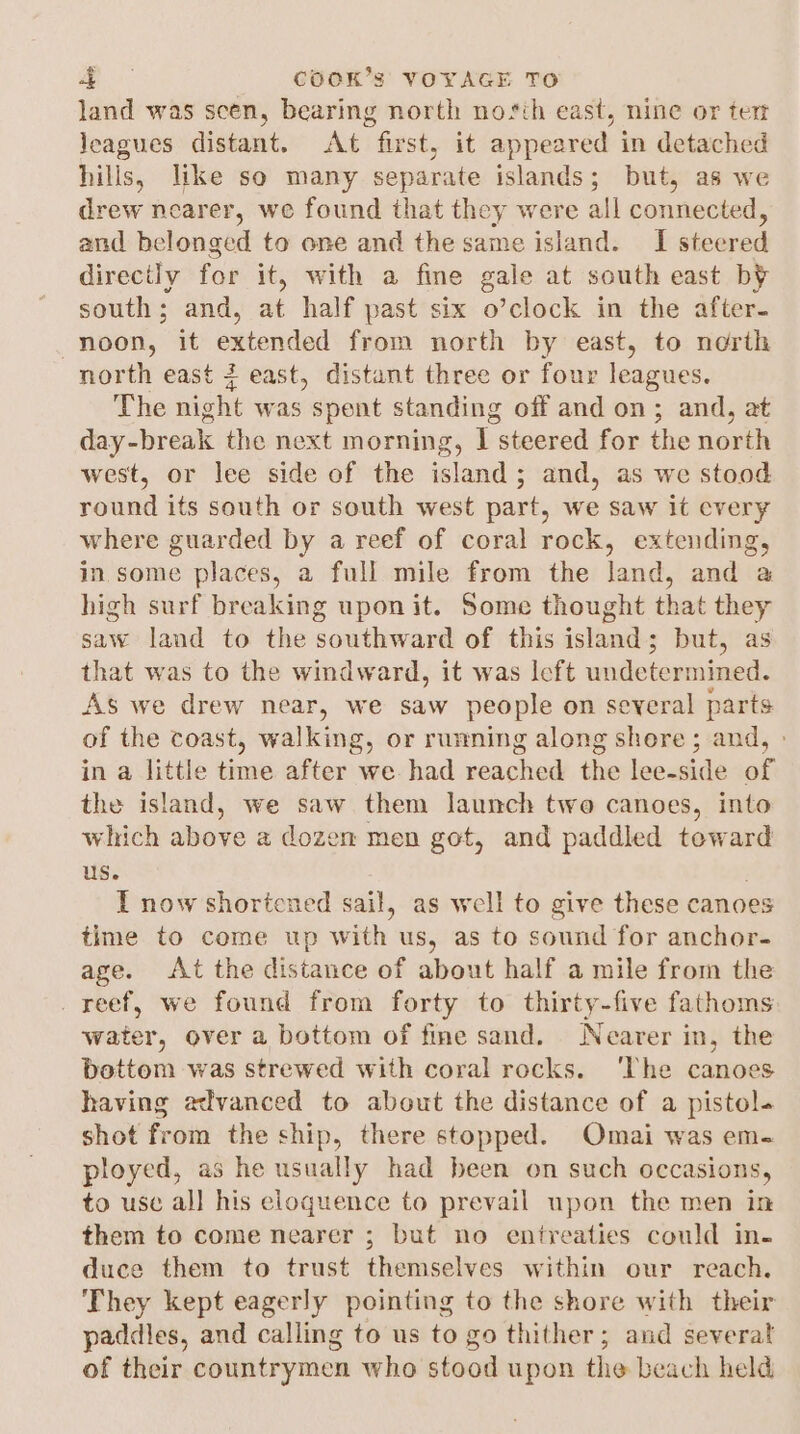 land was scen, bearing north nosth east, nine or tert leagues distant. At first, it appeared in detached hills, like so many separate islands; but, as we drew nearer, we found that they were all connected, and belonged to one and the same island. I steered directly for it, with a fine gale at south east by south; and, at half past six o’clock in the after- noon, it extended from north by east, to north north east 4 east, distant three or four leagues. The night was spent standing off and on; and, at day-break the next morning, I steered for the north west, or lee side of the island; and, as we stood round its south or south west part, we saw it cvery where guarded by a reef of coral rock, extending, in. some places, a full mile from the land, and a high surf breaking upon it. Some thought that they saw land to the southward of this island; but, as that was to the windward, it was left undetermined. As we drew near, we saw people on several parts of the coast, walking, or runing along shore; and, » in a little time after we had reached the lee-side of the island, we saw them launch two canoes, into which above a dozen men got, and paddled toward us. I now shortened sail, as well to give these canoes time to come up with us, as to sound for anchor- age. At the distance of about half a mile from the _ reef, we found from forty to thirty-five fathoms water, over a bottom of fine sand. Nearer in, the bottom was strewed with coral rocks. ‘The canoes having advanced to about the distance of a pistol. shot from the ship, there stopped. Omai was em- ployed, as he usually had been on such occasions, to use al] his eloquence to prevail upon the men in them to come nearer ; but no entreaties could in. duce them to trust themselves within our reach. They kept eagerly pointing to the shore with their paddies, and calling to us to go thither; and several of their countrymen who stood upon the beach held