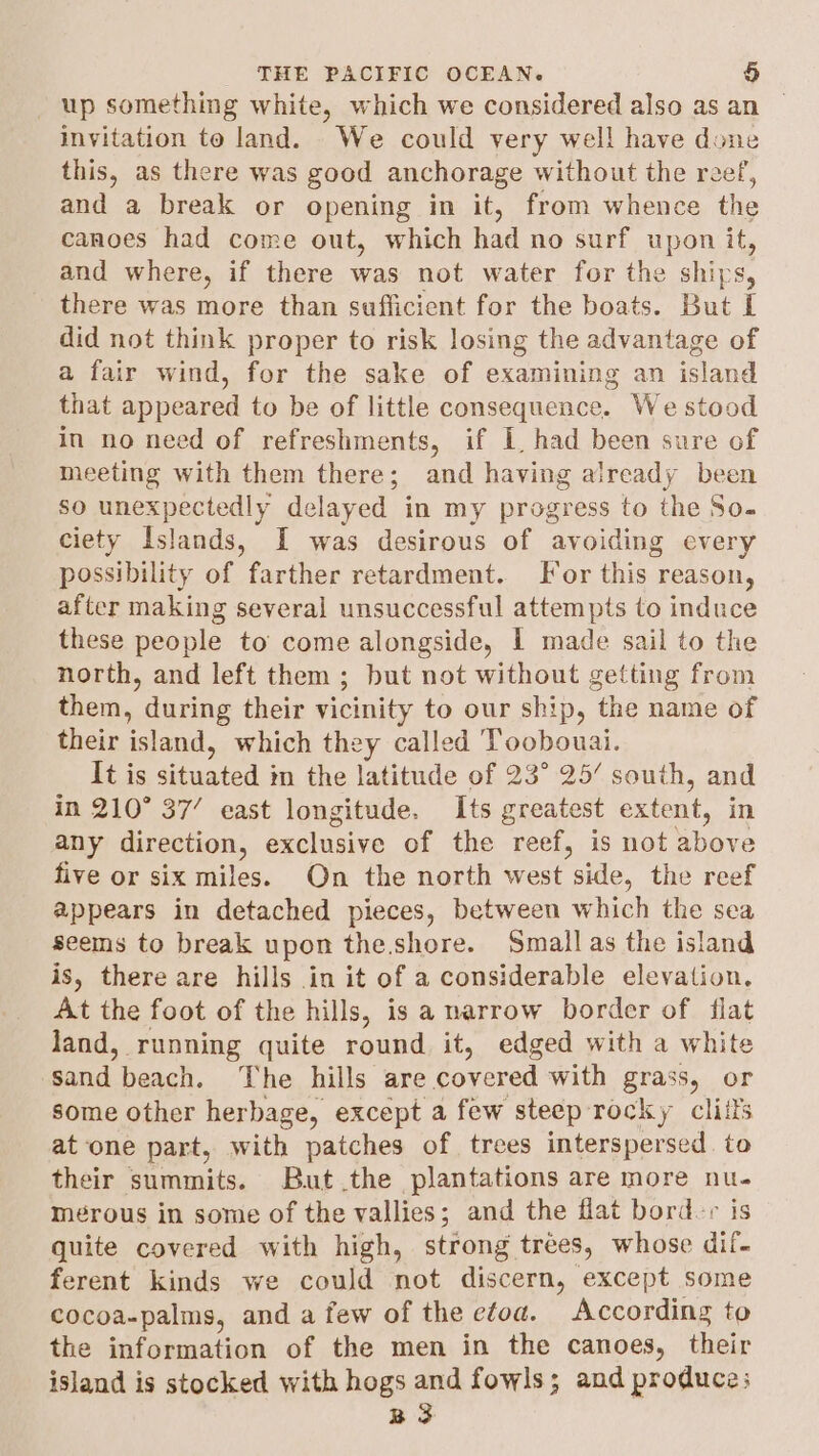 up something white, which we considered also as an — invitation te land. We could very well have done this, as there was good anchorage without the reef, and a break or opening in it, from whence the canoes had come out, which had no surf upon it, and where, if there was not water for the ships, there was more than sufficient for the boats. But I did not think proper to risk losing the advantage of a fair wind, for the sake of examining an island that appeared to be of little consequence. We stood in no need of refreshments, if L had been sure of meeting with them there; and having already been so unexpectedly delayed in my progress to the So- ciety Islands, I was desirous of avoiding every possibility of farther retardment. For this reason, after making several unsuccessful attempts to induce these people to’ come alongside, 1 made sail to the north, and left them; but not without getting from them, during their vicinity to our ship, the name of their island, which they called Toobouai. It is situated in the latitude of 23° 25’ south, and in 210° 37’ east longitude. Its greatest extent, in any direction, exclusive of the reef, is not above five or six miles. On the north west side, the reef appears in detached pieces, between which the sea seems to break upon the.shore. Small as the island is, there are hills in it of a considerable elevation. At the foot of the hills, is a narrow border of flat land, running quite round it, edged with a white sand beach. The hills are covered with grass, or some other herbage, except a few steep rocky cliits atone part, with patches of trees interspersed. to their summits. But .the plantations are more nu- mérous in some of the vallies; and the flat bord.+ is quite covered with high, strong trées, whose dif- ferent kinds we could not discern, except some cocoa-palms, and a few of the efoa. According to the information of the men in the canoes, their island is stocked with hogs and fowls; and produce; B