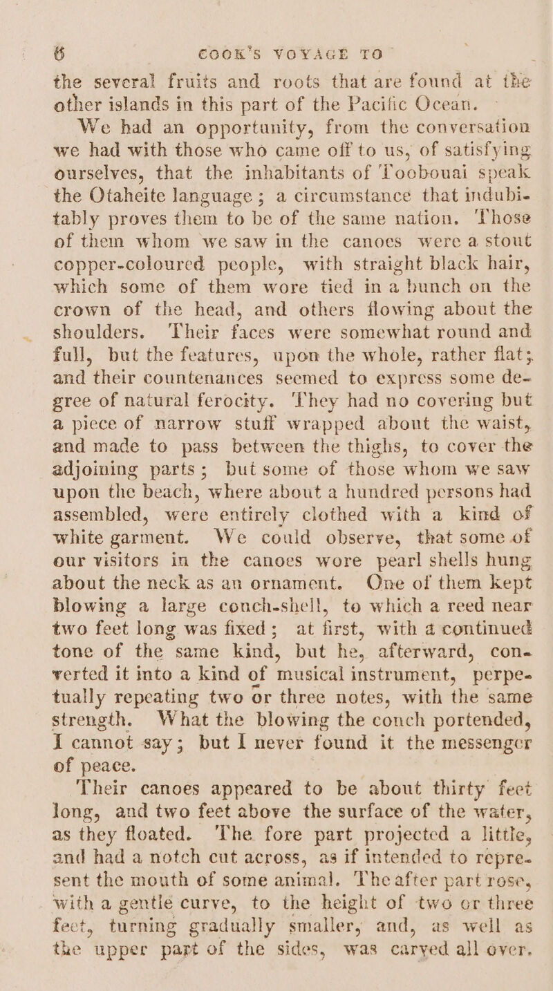 the several fruits and roots that are found at the other islands in this part of the Pacific Ocean. We had an opportunity, from the conversation we had with those who came off to us, of satisfying ourselves, that the inhabitants of ‘Toobouai speak the Otaheite language ; a circumstance that indubi- tably proves them to be of the same nation. ‘Those of them whom we saw in the canoes were a stout copper-coloured people, with straight black hair, which some of them wore tied in a bunch on the crown of the head, and others flowing about the shoulders. ‘Their faces were somewhat round and full, but the features, upon the whole, rather flat; and their countenances seemed to express some de- gree of natural ferocity. ‘They had no covering but a piece of narrow stuff wrapped about the waist, and made to pass between the thighs, to cover the adjoining parts; but some of those whom we saw upon the beach, where about a hundred persons had assembled, were entirely clothed with a kind of white garment. We could observe, that some of our visitors in the canoes wore pearl shells hung about the neck as an ornament. One of them kept blowing a large conch-shell, te which a reed near two feet long was fixed; at first, with 4 continued tone of the same kind, but he, afterward, con- verted it into a kind of musical instrument, perpe- tually repeating two or three notes, with the same strength. What the blowing the conch portended, I cannot say; but I never found it the messenger of peace. Their canoes appeared to be about thirty feet long, and two feet above the surface of the water, as they floated. ‘The fore part projected a little, and had a notch cut across, as if intended to repre. sent the mouth of some animal. The after part rose, with a gentle curve, to the height of two or three feet, turning gradually smaller; and, as well as the upper part of the sides, was carved all over.
