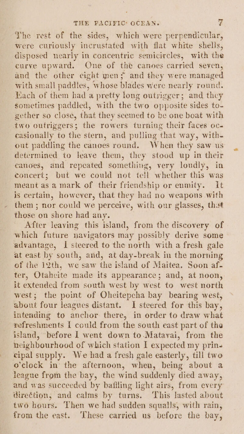 The rest of the sides, which were perpendicular, were curiously incrustated with flat white shells, dispesed nearly in concentric semicircles, with the curve upward. One of the canoes carried seven, and the other eight en; and they were managed with small paddles, whose blades Were senate rounc ‘ach of them had a pretty long outrigger; and they sometimes paddled, with the two OPP sosite sides to- gether so close, that they scemed to be one boat with two outriggers; the rowers turning their faces oc. casionally to the stern, and pulling that way, with- out paddling the canoes round. When they saw us determined to leave them, they stood up in their canoes, and repeated something g, very loudly, in concert; but we could not tell whether this was meant as a mark of their friendship or enmity. It is certain, however, that they had no weapons with them ; nor could we perceive, with our glasses, tht those on shore had any. After leaving this island, from the discovery of which future navigators may possibly derive some advantage, I steered to the north with a fresh gale at east by south, and, at day-break in the morning of the 12th, we saw the island of Maitea. Soon af. ter, Otahcite made its appearance; and, at noon, it extended from south west by west to west north west; the point of Oheitepcha bay bearing west, about four leagues distant. I steered for this bay, intendimg to anchor there, in order to draw what refreshments | could from the south east part of the island, before lL went down to.Matavai, from the neighbourhood of which station I expected my prin- cipal supply. We had a fresh gale easterly, till two o’clock in’ the afternoon, when, being about a league from the bay, the wind suddenly died away, and was succeeded by bafiling light airs, from every direction, and calms by turns. ‘This lasted about two hours. Then we had sudden squalls, with rain, from the east. ‘These carried us before the bay,