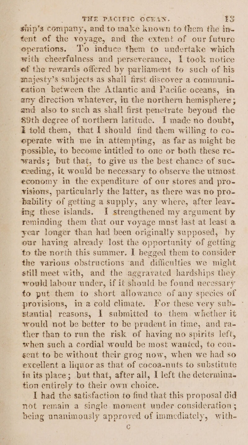 sifip’s Company, and to make known to them the ine tent of the voyage, and the extent of our future eperations. ‘To induce them to undertake which with cheerfulness and perseverance, IL took notice of the rewards offered by parliament to such of his majesty’s subjects as shall first discover a communi. cation between the Atlantic and Pacific oceans, im any direction whatever, im the northern hemisphere; and also to such as shall first penetrate beyond the 89th degree of northern latitude. I made no doubt, i told them, that I should find them willing to co- operate with me in attempting, as far as might be possible, to become intitled to onc or both these re- wards; but that, to give us the best chance of suc- cceding, it would be necessary to observe the utmost economy in the expenditure of our stores and pro- vistons, particularly the latter, as there was no pro- bability of getting a supply, any where, after leav- img these islands. I strengthened my argument by reminding them that our voyage must last at least a ¥ear longer than had been originally supposed, by eur having already lost the opportunity of getting to the north this summer, I begged them to consider the various obstructions and difficulties we might still meet with, and the aggravated hardships they would labour under, if it should be found necessary to put them to short allowance of any specics of provisions, in a cold climate. For these very sub- stantial reasons, I submitted to them. wicther it vould not be better to be prudent in time, and ra- ther than to run the risk of having no spirits left, when such a cordial would be most wanted, to con. ent to be without their grog now, when we had so excellent a liquor as that of cocoa-nuts to substitute in its place; but that, after all, 1 left the determina. tion entirely to their own choice. I had the satisfaction to find that this proposal did not remain a single moment under consideration ; being unanimously approved of immediately, with- is