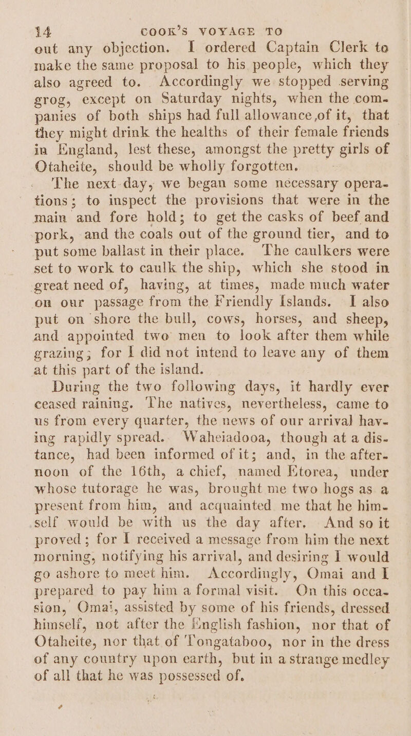 out any objection. I ordered Captain Clerk to make the same proposal to his people, which they also agreed to. Accordingly we stopped serving grog, except on Saturday nights, when the com- panies of both ships had full allowance ,of it, that they might drink the healths of their female friends in England, lest these, amongst the pretty girls of Otaheite, should be wholly forgotten. 7 The next day, we began some nécessary opera- tions; to inspect the provisions that were in the main and fore hold; to get the casks of beef and pork, and the coals out of the ground tier, and to put some ballast in their place. The caulkers were set to work to caulk the ship, which she stood in great need of, having, at times, made much water on our passage from the Friendly Islands. I also put on shore the bull, cows, horses, and sheep, and appointed two men to look after them while grazing; for 1 did not intend to leave any of them at this part of the island. During the two following days, it hardly ever ceased raining. The natives, nevertheless, came to us from every quarter, the news of our arrival) hav- ing rapidly spread.. Waheiadooa, though at a dis- tance, had been informed of it; and, in the after. noon of the 16th, a chief, named Etorea, under whose tutorage he was, brought me two hogs as a present from him, and acquainted me that he him- self would be with us the day after, And so it proved ; for I received a message from him the next morning, notifying his arrival, and desiring 1 would go ashore to meet him. Accordingly, Omai and I prepared to pay him a formal visit. On this occa- sion, Omai, assisted by some of his friends, dressed himself, not after the iinglish fashion, nor that of Otaheite, nor that of ‘Tongataboo, nor in the dress of any country upon earth, but in a strange medley of all that he was possessed of. ¢