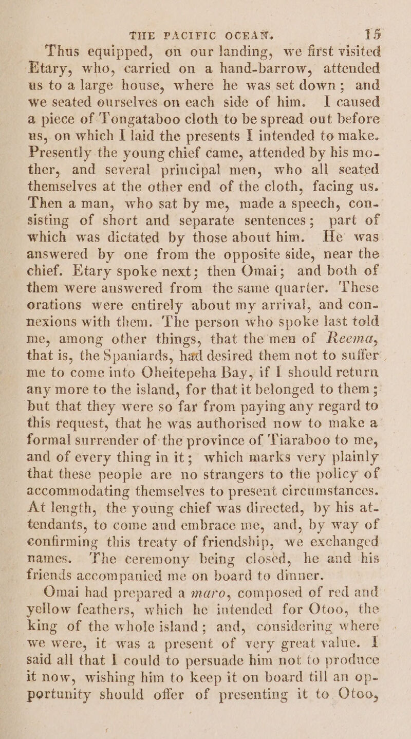 Thus equipped, on our landing, we first visited Etary, who, carried on a hand-barrow, attended us to a large house, where he was set down; and we seated ourselves on each side of him. I caused a piece of ‘Tongataboo cloth to be spread out before us, on which I laid the presents I intended to make. Presently the young chief came, attended by his mo- ther, and several principal men, who all seated themselves at the other end of the cloth, facing us. Then aman, who sat by me, made a speech, con- sisting of short and separate sentences; part of which was dictated by thase about him. He was answered by one from the opposite side, near the chief. Etary spoke next; then Omai; and both of them were answered from the same quarter. ‘These Orations were entirely about my arrival, and con. nexions with them. The person who spoke last told me, among other things, that the men of Reema, that is, the Spaniards, had desired them not to suffer’, me to come into Oheitepeha Bay, if I should return any more to the island, for that it belonged to them 3. but that they were so far from paying any regard to this request, that he was authorised now to make a formal surrender of-the province of 'Tiaraboo to me, and of every thing in it; which marks very plainly _ that these people are no strangers to the policy of accommodating themselves to present circumstances. At length, the young chief was directed, by his at- tendants, to come and embrace me, and, by way of confirming this treaty of friendship, we exchanged names. ‘The ceremony being closed, he and his friends accompanicd me on board to dinuer. Omai had prepared a maro, composed of red and yellow feathers, which he intended for Otoo, the _ king of the whole island; and, considering where we were, it was a present of very great value. I said all that I could to persuade him not to produce it now, wishing him to keep it on board till an op- portunity should offer of presenting it to Otoo,