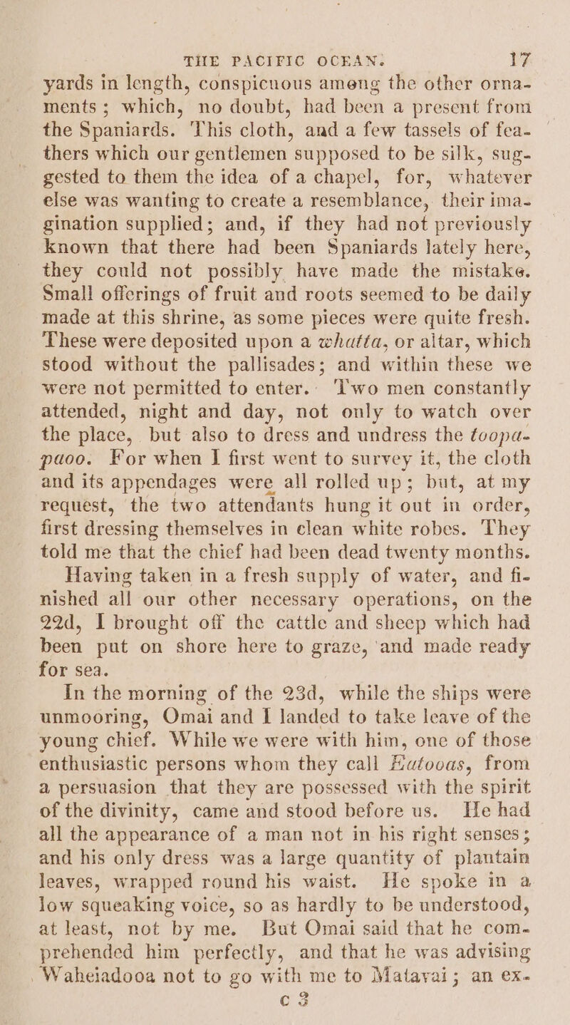 yards in length, conspicuous ameng the other orna- ments; which, no doubt, had been a present from the Spaniards. This cloth, and a few tassels of fea- — thers which our gentlemen supposed to be silk, sug- gested to them the idea of a chapel, for, whatever else was wanting to create a resemblance, their ima- gination supplied; and, if they had not previously known that there had been Spaniards lately here, they could not possibly have made the mistake. Small offerings of fruit and roots seemed to be daily made at this shrine, as some pieces were quite fresh. These were deposited upon a whatta, or altar, which stood without the pallisades; and within these we were not permitted to enter. ‘wo men constantly attended, night and day, not only to watch over the place, but also to dress and undress the toopa- paoo. For when I first went to survey it, the cloth and its appendages were all rolled up ; but, at my request, the two attendants hung it out ie order, first dressing themselves in clean white robes. They told me that the chief had been dead twenty months. Having taken in a fresh supply of water, and fi- nished all our other necessary operations, on the 22d, I brought off the cattle and sheep which had been put on shore here to graze, ‘and made ready for sea. In the morning of the 23d, while the ships were unmooring, Omai and I landed to take leave of the young chief. While we were with him, one of those enthusiastic persons whom they call Hafooas, from a persuasion that they are possessed with the spirit of the divinity, came and stood before us. Tle had all the appearance of a man not in his right senses ; and his only dress was a large quantity of plantain leaves, wrapped round his waist. He spoke in a low squeaking voice, so as hardly to be understood, at least, not by me. But Omai said that he com. prehended him perfectly, and that he was advising _Waheiadooa not to go with me to Matavai; an ex. C3