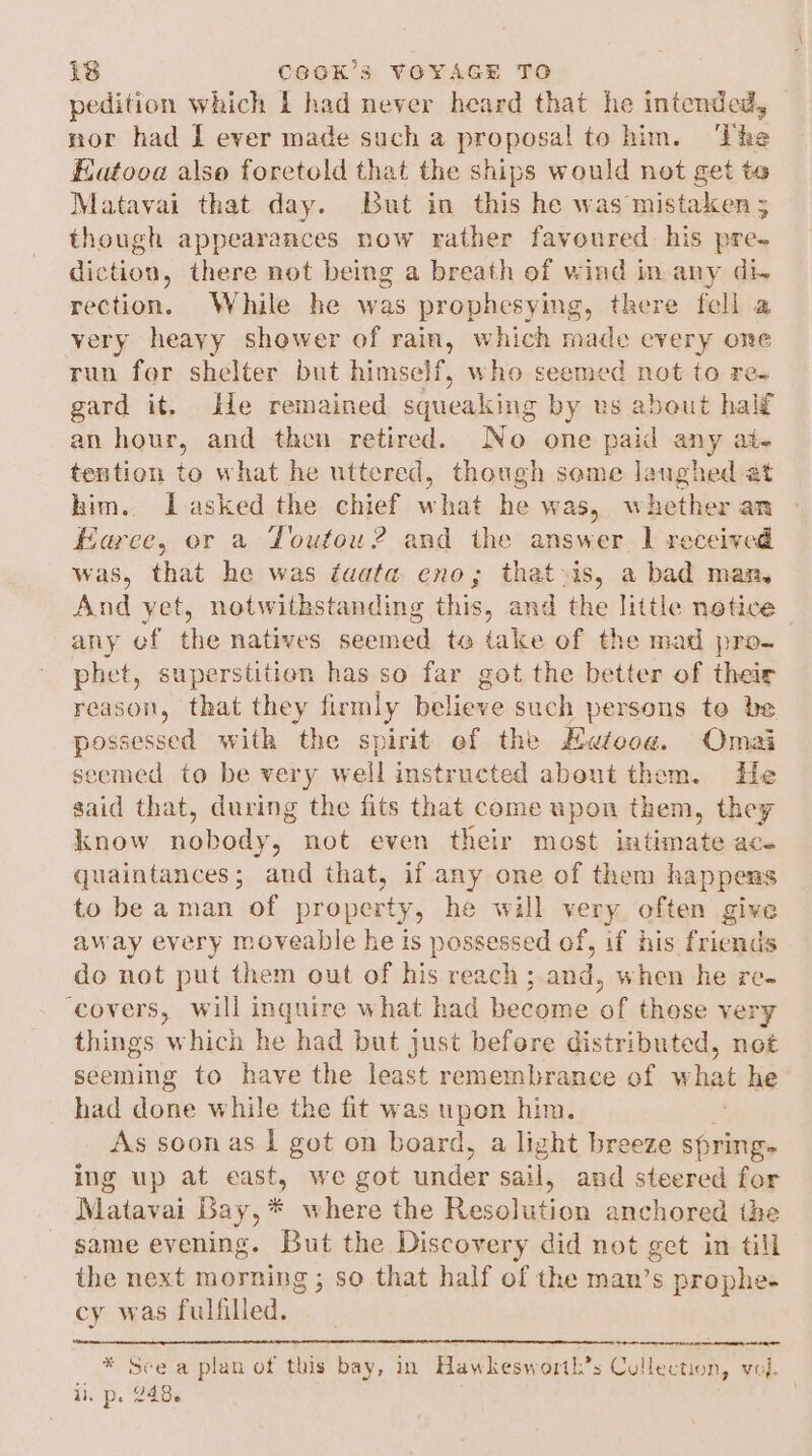 pedition which 1 had never heard that he intended, nor had I ever made such a proposal to him. ‘The Eatooa also foretold that the ships would not get te Matavai that day. But in this he was mistaken 5 though appearances now rather favoured his pre- diction, there not being a breath of wind in-any di. rection. While he was prophesying, there fell a very heayy shower of rain, which made every one run for shelter but himself, who seemed not to re- gard it. ile remained aecaay: by us about half an hour, and then retired. No one paid any at- tention to what he uttered, though seme laughed at him. Lasked.the. chief what he was, whether an Earce, or a Toufou? and the answer 1 received was, that he was faata eno; that»is, a bad man, And yet, notwithstanding this, and the little notice any ef the natives seemed to take of the mad pro- phet, superstition has so far got the better of their reason, that they firmly believe such persons te be possessed with the spirit of the Hetooa. Omai seemed to be very well instructed about thom. He said that, during the fits that come upon them, they know nobody, not even their most in tinate ace quaintances; and that, if any one of them happens to be aman of property, he will very often give away every moveable he is possessed of, if his friends do not put them out of his reach ; and, when he re. ‘covers, will inquire what had become of those very things which he had but just before distributed, not seeming to have the least remembrance of w hat he had done while the fit was upon him. As soon as | got on board, a light breeze spring. ing up at east, we got under sail, and steered for Matavai Bay, * where the Resolution anchored the same evening. ou the Discovery did not get in till ihe next morning ; so that half of the man’s prophe- cy was fulfilled. * See a plan of this bay, in Hawkesworth’s Collection, vol. ir pe 048.