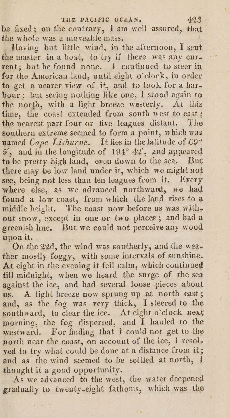 be fixed; on the contrary, I am well assured, that the w hole was a moveable mass. Having but little wind, in the afternoon, I sent the master ina boat, to try if there was any curs rent; but he found none. I continued to steer in for the American land, until eight o’clock, in order to get a nearer view of. it, and to look for a har. bour ; but secing nothing like one, I stood again to the north, with a light breeze westerly. At this time, the coast extended from south west to east ; the nearest part four or five leagues distant. The southern extreme seemed to form : a point, which was named Cape Lisburne. It lies in the latitude of 69° 5’, and in the longitude of 194° 42’, and appeared to be pretty high land, even down to the sea. But there may be low land under it, which we might not see, being not less than ten leagues from it. Every where else, as we advanced northward, we had found a low coast, from which the land rises to a middle height. ‘The coast now before us was with- out snow, “except in one or two places ; and had a greenish hue. But we could not perceive any wood upon it. On the 22d, the wind was southerly, and the wea- ther mostly fosg gy, with some intervals of sunshine. At eight in the evening it fell calm, which continued till midnight, when we heard the surge of the sea against the ice, and had several loose pieces about us. A light breeze now sprung up at north east; and, as the fog was very thick, I steered to the Ddbrand; to cleas the ice. At eight o’clock next ‘morning, the fog dispersed, and [ hauled to the westward. For finding that I could not get to the north near the coast, on account of the ice, I resol. yed to try what could be done at a distance from it; and as the wind seemed to be settled at north, I thought it a good opportunity. As we advanced to the west, the water deepened gradually to twenty-eight fathoms, which was the