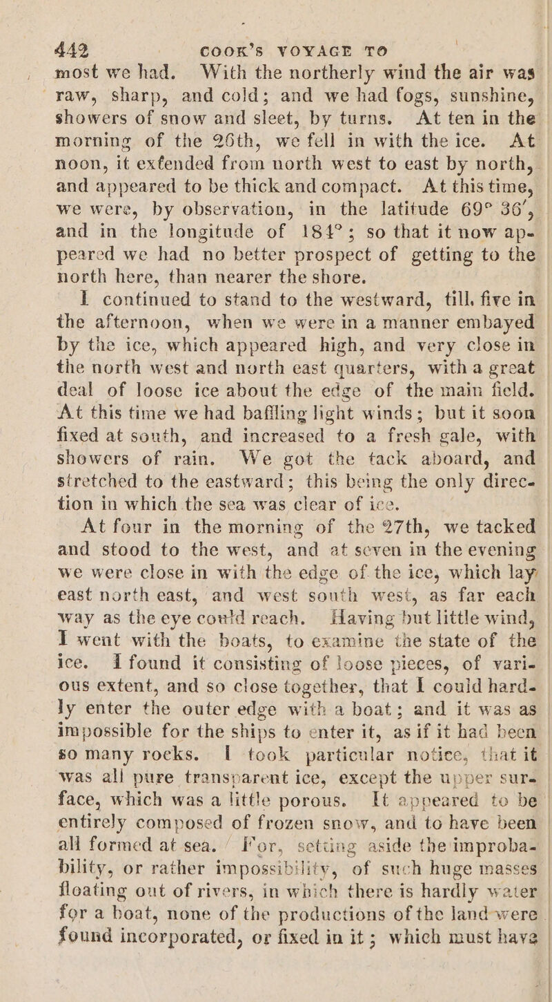 most we had. With the northerly wind the air was raw, sharp, and cold; and we had fogs, sunshine, showers of snow and sleet, by turns. At ten in the and appeared to be thick and compact. At this time, we were, by observation, in the latitude 69° 36’, and in the longitude of 184°; so that it now ap- peared we had no better prospect of getting to the north here, than nearer the shore. I continued to stand to the westward, till. five in the afternoon, when we were in a manner embayed by the ice, which appeared high, and very close in the north west and north east quarters, witha great deal of loose ice about the edge of the main field. At this time we had bafiling light winds; but it soon fixed at south, and increased to a frosh gale, with showers of rain. We got the tack aboard, and stretched to the eastward; this being the only diets tion in which the sea was clear of ice. and stood to the west, and at seven in the evening we were close in with the edge of the ice, which lay east north east, and west south west, as far each way as the eye awa reach. Having but little wind, I went with the boats, to examine the state of the ice. Ifound it consisting of loose pieces, of vari- ous extent, and so close together, that I could hard- ly enter the outer edge with a boat; and it was as impossible for the ships to enter it, as if it had been so many rocks. I took particular notice, that it was ali pure transparent ice, except the upper sur. all formed at sea.’ For, setting aside the improba- bility, or rather impossibility, of such huge masses found incorporated, or fixed in it; which must have