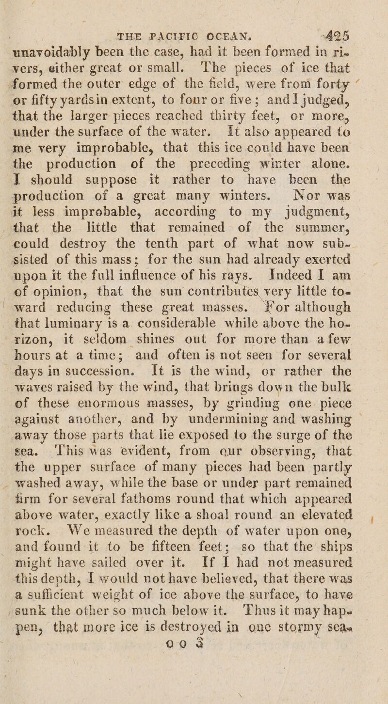 unavoidably been the case, had it been formed in ri- vers, either great or small. ‘The pieces of ice that formed the outer edge of the field, were from forty or fifty yardsin extent, to four or five; andl judged, that the larger pieces reached thirty feet, or more, under the surface of the water. It also appeared to me very improbable, that this ice could have been the production of the preceding winter alone. IT should suppose it rather to have been the production of a great many winters. Nor was it less improbable, according to my judgment, that the little that remained of the summer, sisted of this mass; for the sun had already exerted upon it the full influence of his rays. Indeed I am of opinion, that the sun contributes very little to- ward reducing these great masses. Jor although that luminary is a considerable while above the ho- rizon, it seldom shines out for more than afew hours at a time; and often is not seen for several days in succession. It is the wind, or rather the waves raised by the wind, that brings down the bulk of these enormous masses, by grinding one piece against another, and by undermining and washing away those parts that lie exposed to the surge of the sea. ‘This was evident, from eur observing, that the upper surface of many pieces had been partly _ washed away, while the base or under part remained firm for several fathoms round that which appeared above water, exactly like a shoal round an elevated rock. We measured the depth of water upon one, and found it to be fifteen feet; so that the ships might have sailed over it. If I had not measured this depth, I would not have believed, that there was a sufficient weight of ice above the surface, to have sunk the other so much belowit. ‘Thus it may hap. pen, that more ice is destroyed in one stormy seas a 00 a s