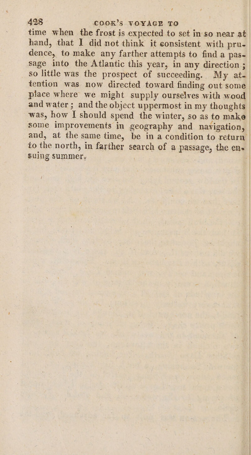 ‘ 428 COOK’s VOYAGE TO time when. the frost is expected to set in'so near at hand, that I did not think it consistent with pru- dence, to make any farther attempts to find a pas- sage into the Atlantic this year, in any direction ; so little was the prospect of succeeding. My at- tention was now directed toward finding out some place where we might supply ourselves with wood and water ; and the object uppermost in my thoughts was, how I should spend the winter, so as to make some improvements in geography and navigation, suing summer,