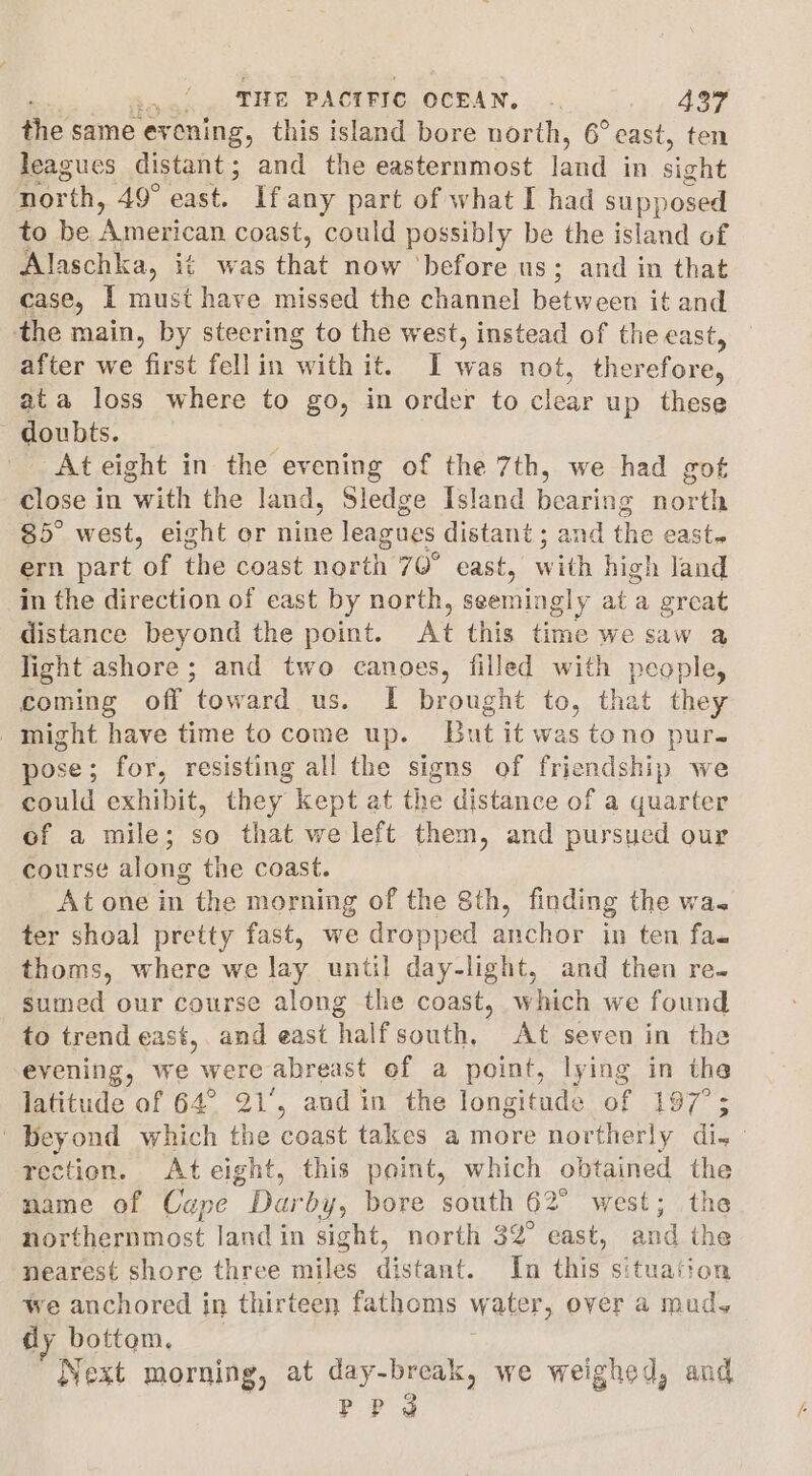 the same ev vening, this island bore north, 6° east, ten leagues distant; and the easternmost ind in sight nor rth, 49° east. If any part of what I had supposed to be ‘American coast, could possibly be the island of Alaschka, it was that now ‘before us; and in that case, | must have missed the channel between it and the main, by steering to the west, instead of the east, after we first fell in with it. I was not, therefore, ata loss where to go, in order to clear up these ~ doubts. At eight in the evening of the 7th, we had got close in “with the land, Sledge Island hearine north 85° west, eight or nine leagues distant ; and the east ern part a the coast north 70° east, with high land in the direction of east by north, seemingly at a great distance beyond the point. At this time we saw a light ashore; and two canoes, filled with people, coming off toward us. I brought to, that they might have time to come up. Lut it was tono pur. pose; for, resisting all the signs of friendship we could exhibit, they kept at the distance of a quarter of a mile; so that we left them, and pursued our course along the coast. At one in the morning of the 8th, finding the wa. ter shoal pretty fast, we dropped anchor in ten fa. thoms, where we lay until day-light, and then re. sumed our course along the coast, which we found to trend east, and east halfsouth, At seven in the evening, we were abreast ef a point, lying in the latitude of 64° 21°, and in the longitude of 197°; ‘Beyond which the coast takes a more northerly dis: rection. Ateight, this point, which obtained the name of Cape Pig: by, bore south 62° west; the northernmost land in sight, north 32° east, and the nearest shore three miles distant. In this situation we anchored in thirteen fathoms water, over a muds dy bottem, Next morning, at day-break, we weighed, and PP?
