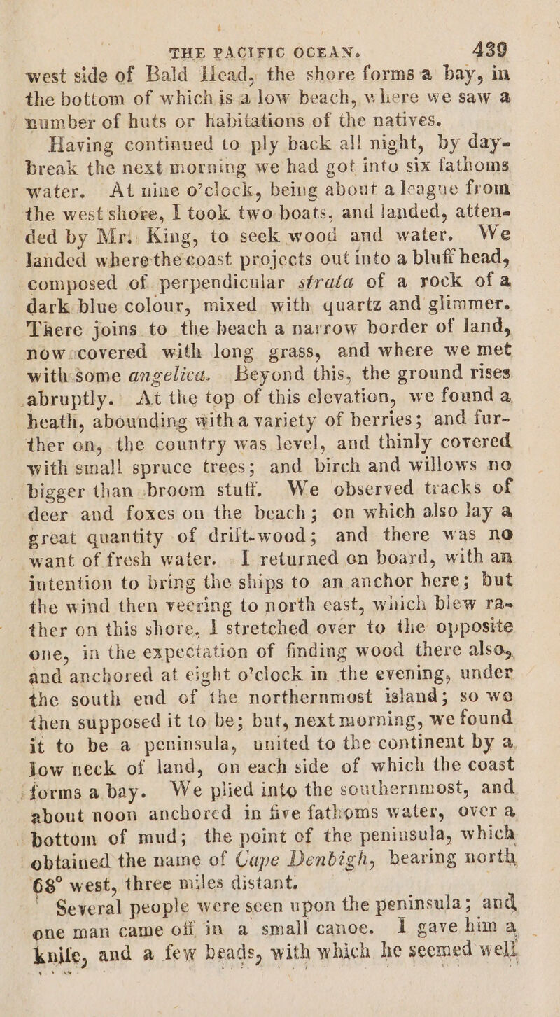 ; THE PACIFIC OCEAN. 439 west side of Bald Head, the shore forms a bay, in the bottom of which is.a low beach, where we saw a number of huts or habitations of the natives. Having continued to ply back all night, by day- break the next morning we had got into six fathoms water. Atnine o’clock, being about a league from the west shore, I took two boats, and Janded, atten- ded by Mri. King, to seek wood and water. We landed wherethe coast projects out into a bluff head, composed of perpendicular strata of a rock ofa dark blue colour, mixed with quartz and glimmer. There joins to the beach a narrow border of land, nowxcovered with long grass, and where we met with some angelica. Beyond this, the ground rises abruptly. At the top of this elevation, we found a heath, abounding witha variety of berries; and fur- ther on, the country was level, and thinly covered with small spruce trees; and birch and willows no bigger than broom stuff. We observed tracks of deer and foxes on the beach; on which also lay a great quantity of drift-wood; and there was no want of fresh water. . I returned on board, with an intention to bring the ships to an anchor here; but the wind then veering to north east, which blew ra- ther on this shore, 1 stretched over to the opposite one, in the expectation of finding wood there alsoy, and anchored at eight o’clock in the evening, under the south end of the northernmost island; so we then supposed it to be; but, next morning, we found it to be a peninsula, united to the continent by a. jow neck of land, on each side of which the coast forms a bay. We plied into the southernmost, and about noon anchored in five fathoms water, over a -pottom of mud; the point of the peninsula, which obtained the name of Cape Denbigh, bearing north 68° west, three miles distant, | Several people were scen upon the peninsula; and one man came off in a small canoe. I gave hima _ knile, and a few beads, with which he seemed well