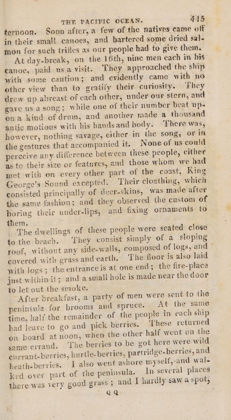 tornoon. Soon after, a few of the natives came off in their small canoes, and bartered some dried sal- mon for such trifles as our people had to give them. At day-break, on the 16th, nine men each in his” canoe, paid usa visit. They approached the ship with some caution; and evidently came with no other view than to gratify their curiosity. ‘They drew up abreast of each other, under our stern, and gave us a song; while one of their number beat up- ona kind of dram, and another made a thousand antic motions with his handsand body. ‘Phere was, however, nothing savage, cither in the song, or ift the gestures that accompanied it. None of us could perceive any difference between these people, cither as to their size or features, and those whom we had met with on every other part of the coast, King George’s Sound excepted. Their cloathing, which consisted principally of deer-skins, was made after the same fashion; and tirey observed the custom of boring their under-lips, and fixing ornaments to them. The dwellings of these people were seated close to the beach. ‘Chey consist simply of a sloping roof, without any side-walls, composed of logs, and © covered with grass and earth. The floor is also laid with logs; the entrance is at one end;. the fire-place just within its; anda small hole is made near the door to let out the smoke. ~After breakfast, a party of men were sent to the peninsula for brooms and spruce. At the same time, half the remainder of the people in each ship had leave to go and pick berries. ‘These returned on board at noon, when the other half went en the same-errand. ‘Ihe berries to be got here were wild eurrant-berries, hurtle- berries, partridge-berries, and heath-berries. I also went ashore myself, and wal- ked over part of the peninsula. In several places there was very good grass ; and 1 hardly saw a spot, RaQ ,