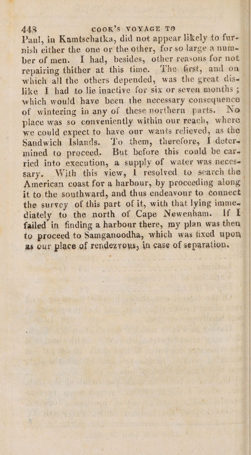 Paul, in Kamtschatka, did not appear likely to fur- ber of men. I had, besides, other reasons for not repairing thither at this time. The first, and on like I had to lie inactive for six or seven months ; which would have been the necessary consequence of wintering in any of these northern parts. No we could expect to have our wants relieved, as the Sandwich Islands. ‘To them, therefore, I deters mined to proceed. But befcre this could be car- ried into execution, a supply of water was neces American coast for a harbour, by proceeding along it to the southward, and thus endeavour to connect the survey of this part of it, with that lying imme- diately to the north of Cape Newenham. If it failed in finding a harbour there, my plan was then to proceed to Samganoodha, which was fixed upon as our place of rendezvows, in case of separation.