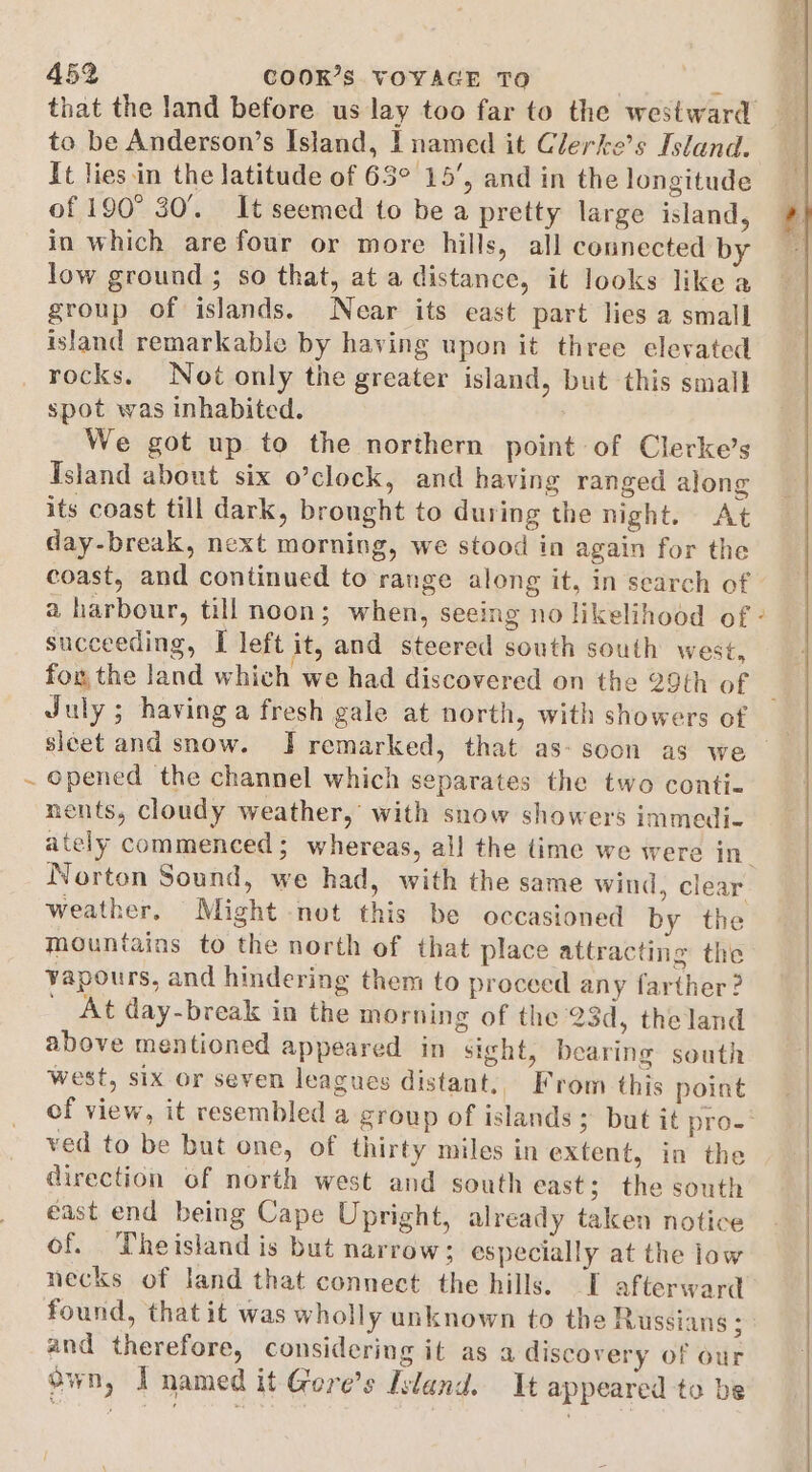 é that the land before us lay too far to the westward to be Anderson’s Island, | named it Clerke’s Island. It lies in the latitude of 63° 15’, and in the longitude of 190° 30°. It seemed to be a pretty large island, in which are four or more hills, all connected by low ground ; so that, at a distance, it looks like a group of islands. Near its east part lies a small island remarkable by having upon it three elevated rocks. Not only the greater island, but this small spot was inhabited. We got up to the northern point of Clerke’s Island about six o’clock, and having ranged along its coast till dark, brought to during the night. At day-break, next morning, we stood in again for the coast, and continued to range along it, in search of a harbour, till noon; when, seeing no likelihood of - succeeding, I left it, and steered south south west, fo the land which we had discovered on the 29th of July; having a fresh gale at north, with showers of epened the channel which separates the two conti- nents, cloudy weather, with snow showers immedi- ately commenced; whereas, all the time we were in_ Norton Sound, we had, with the same wind, clear weather. Might not this be occasioned by the mountains to the north of that place attracting the vapours, and hindering them to proceed any farther? At day-break in the morning of the 23d, theland above mentioned appeared in sight, bearing south west, six or seven leagues distant,, From this point of view, it resembled a group of islands 5 but it pro-- ved to be but one, of thirty miles in extent, in the direction of north west and south east; the south east end being Cape Upright, already taken notice of. Theisland is but narrow; especially at the low necks of land that connect the hills. I afterward found, that it was wholly unknown to the Russians ; and therefore, considering it as a discovery of our own, I named it Gore's Island. It appeared to be