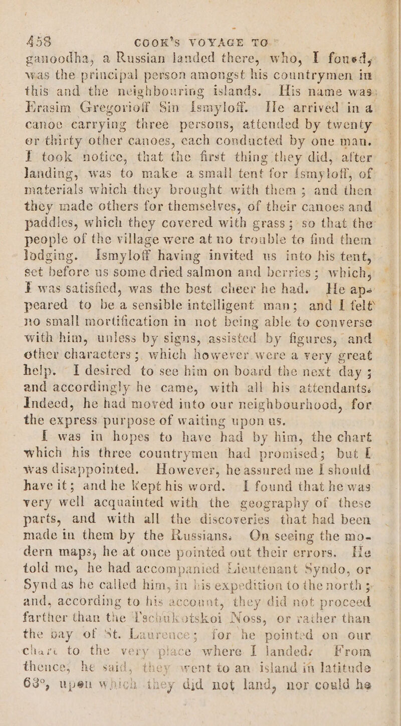 ganoodha, a Russian landed there, who, I fousd, was the principal person amongst his countrymen in Krasim Greyoriolf Sin ismylof. He arrived ina canoe carrying three persons, attended by twenty er thirty other canoes, cach conducted by one man. I took notice, that the first thing they did, after landing, was to make a small tent for haneAhati of materials which they brought with them ; and then they made others for themselves, of their canoes and paddles, which they covered with grass; so that the people of the village were at no troable to find them lodging. Ismyloff having invited us into his tent, set before us some dried salmon and berries; which, ¥ was satisfied, was the best cheer he had. He nh peared to be a sensible intelligent man; and I felt no small mortification in not being able to converse with him, unless by signs, assisted by figures, and other characters ;, which however were a very great help. I desired to see him on board the next day ; and accordingly he came, with all his aikehibaniiey Indeed, he had moved into our neighbourhood, for the express purpose of waiting upon us. I was in hopes to have had by him, the chart which his three countrymen had promised; but E have it; and he kept his word. I found that he was very well acquainted with the geography of these parts, and with all the discoveries that had been made in them by the Russians; On seeing the mo. dern map3, he at once pointed out their errors. He told me, he had accompi anied Lieutenant Syndo, or Syndas he called him, in bis expedition to the north » and, according to his hase they did not proceed farther than the Pschukotskoi Noss, or rather than the bay of St. Ladtences for he pointed on our Chari to the very place where I Jandede From thence, he said, ne went to an. Island in latitude 63°, upen which they did net land, nor could he