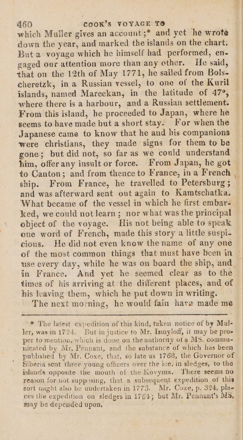 which Muller gives an account ;* and yet he wrote down the year, and marked the islands on the chart, But a voyage which he himself had performed, en- gaged our attention more than any ether. He said, that on the 12th of May 1771, he sailed from Bols. cheretzk, in a Russian vessel, to one of the Kuril | islands, named Mareekan, in the latitude of 479, where there is a harbour, and a Russian settlement. From this island, he proceeded to Japan, where he seems to have made but a short stay. or when the Japanese came to know that he and his companions were christians, they made signs for them to be gone; but did not, so far as we could understand him, offer any insult or force. From Japan, he got — to Canton; and from thence to France, ina French ship. From France, he travelled to Petersburg ; and was afterward sent out again to Kamtschatka. What became of the vessel in which he first embar- ked, we could not learn; nor what was the principal object of the voyage. His not being able to speak one word of French, made this story a little suspi- cious. He did not even knew the name of any one of the most common things that must have been in use every day, while he was on board the ship, and in France. And yet he seemed clear as to the times of his arriving at the diiferent places, and of his leaving them, which he put down in writing. The next morning, he would fain have made me * The latest expedition of this kind, taken notice of by Mal- ler, wasin 1724. But in justice to Mr. Ismyloff, it may be pros _ per to mention, which is done on the authority of a MS. commu- — nicated by, Mr, Pennant, and the substance of which has been published by Mr. Coxe, that, so late‘as 1768, the Governor of Siberia sent three young officers over the ice, in sledges, to the © islands opposite the mouth of the Kovyma. There seems no reason for not supposing, that a subsequent expedition of this sort might also be undertaken in 1773. Mr. Coxe, p. 324, pla- ces the expedition on sledges in 1764; but Mr. Pennant’s Ms, may be depended upon,