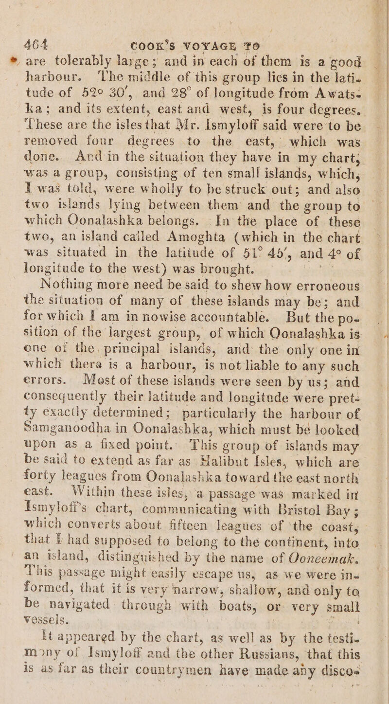 * are tolerably large; and in each of them is a good harbour. ‘lhe middle of this group lics in the lati. tude of 52° 30’, and 28° of longitude from Awats- ‘These are the isles that Mr. Ismyloff said were to be removed four degrees to the east, which was done. And in the situation they have in my chart, was a group, consisting of ten small islands, which, Twas told, were wholly to be struck out; and also two islands lying between them and the group to which Oonalashka belongs. In the place of these two, an island called Amoghta (which in the chart was situated in the latitude of 51° 45’, and 4° of longitude to the west) was brought. | Nothing more need be said to shew how erroneous the situation of many of these islands may be; and for which I am in nowise accountable. But the po- sition of the largest group, of which Qonalashka is one of the principal islands, and the only one in which there is a harbour, is not liable to any such errors. Most of these islands were seen by us; and consequently their latitude and longitade were pret: ty exactly determined; particularly the harbour of Samganoodha in Oonalashka, which must be looked upon as a fixed point. This group of islands may be said to extend as far as Halibut Isles, which are forty leagues from Oonalashka toward the east north east. Within these isles, a passage was marked in Ismyloff’s chart, communicating with Bristol Bay ; that I had supposed to belong to the continent, into an island, distinguished by the name of Ooneemak. This passage might easily escape us, as we were ins formed, that it is very narrow, shallow, and only ta be navigated through with boats, or very small vessels. 3 Rigs} It appeared by the chart, as well as by the testi. mony of Ismyloff and the other Russians, that this is as far as their countrymen have made aby discos