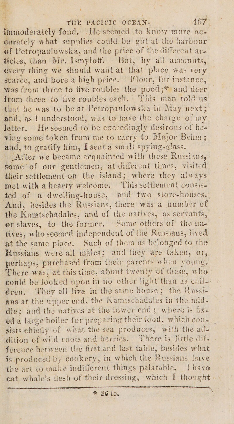 Pimoderately fond. .He seemed to know more ac- Gurately what supplies could be got at the harbou of Petropaulowska, and the price of the different are ticles, than Mr. Ismyloff. But, by all accounts, every thing we should want at that place was very scarce, atid bore a high price. Flour, fer instance, was from three to five roubles the pood;* and deer from three to five roubles each. ‘This man told us that he was to be at Petropaulowska in May next; and, as I understood, was to have the charge of my idtter. Ile seemed to be exceedingly desirous of hz» ving some token from me to carry to Major Behm; and, to gratify him, Isenta small spying-glass. After we became acquainted with these Russians, somé of our gentlemen, at diferent times, visited their settlement on the island; where they always net with ahearty welcome. ‘This settlement consis-' ted of a dwelling-house, and two store-houses.- And, besides the Russians, there was a nomber of the Kamtschadales, and of the natives, as servants, er slaves, to the former. Some others of the nae tives, who seemed independent of the Russians, lived at the same place. Such of them as belonged to the Russians were all males; and they are tak ken, Or,.. perhaps, purchased from their parents when young. There was, at this time, about twenty of these, who could be looked upon in no other light than as chil- dren. ‘They all Jive in the same house; the Russi- ans at the upper end, the Kamtschadales in the mid. die: and the natives at the lower end 3 where is fix- ed a large boiler for yew aring their food, which con. __ sists chiefly of what the se prttlttclae with the ak “dition of wild roots and berries. ‘here is little « ference between the frst and last tabl e, besides er Ke is produced “ae cookery, in which the Russians have the art to wake indifferent things palatable. Ihave eat whale’s flesh of their dressing, which | thought - ® 36 Ib.