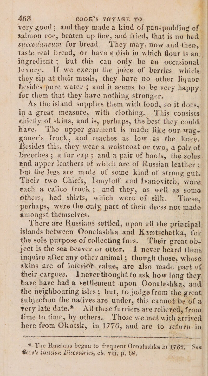 = 468 COOK'S VOYAGE TO 4 very good; and they made a kind of pan-pudding of salmon roe, beaten up fine, and fried, that is no bad | succedancum for bread ‘They may, now and then, — taste real bread, or have a dish in which flour is an ingredient ; but this can only be an occasional luxury. If we except the juice of berries which. they sip at their meals, they have no other Hquor besides pure water 5 and it seems to be very happy. for them that they have nothing stronger. As the island supplies them with food, so it does, | have. ‘Fhe upper garment is made like our wag- goner’s frock, and reaches as low as the knee. Besides this, they wear a waistcoat or two, a pair of and upper leathers of which are of Russian leather ; bat the legs are made of some kind of strong gut. Their two Chiefs, Ismyloff and Ivanovitch, wore éach a calico frock; and they, as well as some others, had shirts, which were of silk. These, perhaps, were the ouly, part of their dress not made amongst themselves. jens There are Russians setiled, upon all the principal islands between Oonalashka and Kamtschatka, for the sole purpose of collecting furs. Their great obe ject is the sea beaver or otter. I never heard then inquire after any other animal ; though those, whose skins are of inferio® value, are also made part of their cargoes. Inever thought to ask how long they. have have had a settlement upon Oonalashka, and the neighbouring isles; but, to judge from the great subjection the natives are under, this cannot be of a very late date.* All these furriers are relieved, from time to time, by others. ‘Those we met with arrived here from Okotsk, in 1776, and are to return in Stn ER Rt tt NR Ar cae * The Russians began to frequent Oonalashka in 1762, See