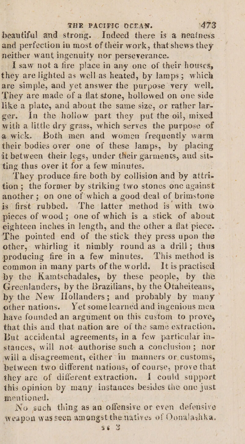 beautiful and strong. Indeed there is a neainess — and perfection in most of their work, that shews they neither want ingenuity nor perseverance. i saw nota fire place in any one of their houses, they are lighted as well as heated, by lamps; which are simple, and yet answer the purpose very well. ‘They are made of a flat stone, hollowed on one side like a plate, and about the same size, or rather lar- ger. In the hollow part they put the oil, mixed with a little dry grass, which serves the purpose of a wick. Both men and women frequently warm their bodies over one of these lamps, by placing it between their legs, under their garments, aud sit~ ting thus over it for a few minutes. They produce fire both by collision and by attri tion; the former by striking two stones one against -5seagib ; on one of which a good deal of brimstone ‘first rubbed. The latter method is with two hes of wood; one of which is a stick of about eighteen inches in length, and the other a flat piece. | The pointed end of the stick they press upon the other, whirling it nimbly round as a drill; thus producing fire in a few minutes. ‘This method is common in many parts of the world. It is practised by the Kamtschadales, by these people, by the Greenlanders, by the Brazilians, by the Otaheiteans, by the New Hollanders; and probably by many - other nations. Yetsome learned and ingenious mena have founded an argument on this custom. to prove, that this and that nation are of the same extraction. But accidental agreements, ina few particular in- stances, will not. authorise such a concluston; nor will a disagreement, either in manners or customs, between two different nations, of course, prove that they are of different extraction. I could support this opinion by many instances besides the ane just mentioned. No such thing as an offensive or even defensive Weapon was seen amongst the natives of Oonalashka. a8 3