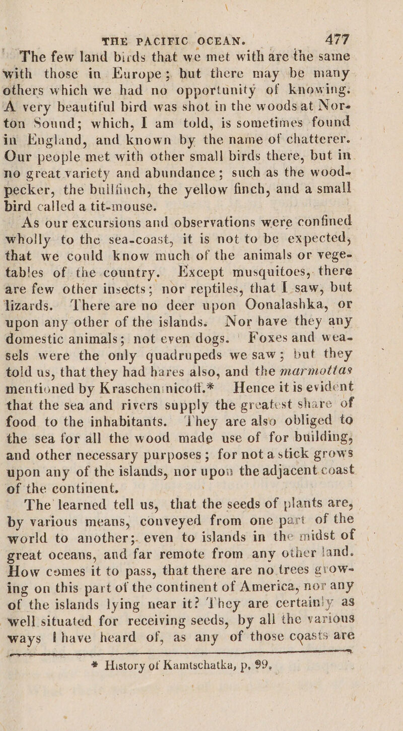 The few land birds that we met with are the same with those in Europe; but there may be many others which we had no opportunity of knowing. A very beautiful bird was shot in the woods at Nore ton Sound; which, I am told, is sometimes found in England, and known by the name of chatterer. Our people met with other small birds there, but in. no great varicty and abundance; such as the wood- pecker, the builfinch, the yellow finch, and a small bird called a tit-mouse. As our excursions and observations were confined wholly to the sea-coast, it is not to be expected, that we could know much of the animals or vege- tables of the country. Except musquitoes, there are few other insects; nor reptiles, that [ saw, but lizards. There are no deer upon Oonalashka, or upon any other of the islands. Nor bave they any domestic animals; not even dogs. | Foxes and wea- sels were the only quadrupeds we saw; but they told us, that they had hares also, and the marmottas mentioned by Kraschen:nicott.* Hence it is evident that the sea and rivers supply the greatest share of food to the inhabitants. hey are also obliged to the sea for all the wood made use of for building, and other necessary purposes ; for nota stick grows upon any of the islands, nor upon the adjacent coast of the continent. The learned tell us, that the seeds of plants are, by various means, conveyed from one part of the world to another;. even to islands in the midst of — great oceans, and far remote from any other land. How comes it to pass, that there are no trees groW- ing on this part of the continent of America, nor any of the islands lying near it? ‘hey are certainly as well situated for receiving seeds, by all the various ways Ihave heard of, as any of those casts are * History of Kamtschatka, p, 99,