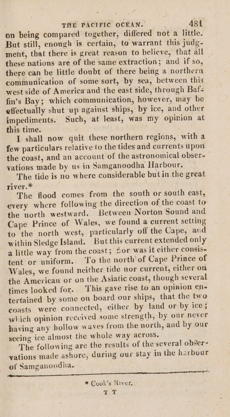 - . | THE PACIFIC OCEAN. ABL on being compared together, differed not a little. But still, enough is certain, to warrant this judg- meht, that there is great reason to believe, that all these nations are of the same extraction; and if so, there can be little doubt of there being a northern communication of some sort, by sea, between this _ west side of America’and the east side, through Baf fin’s Bay; which communication, however, may be effectually shut up against ships, by ice, and other impediments. Such, at least, was my opinion at this time. ) I shall now quit these northern regions, with 4 few particulars relative to the tides and currents upon the coast, and an account of the astronomical obser- vations made by us in Samganoodha Harbour. — The tide is no where considerable but in the great river.* | The flood comes from the south or south east, every where following the direction of the coast to the north westward. Between Norton Sound and Cape Prince of Wales, we found a current setting to the north west, particularly off the Cape, and within Sledge Island. But this current extended only a little way from the coast; for was it either cOnsis- tent or uniform. ‘To the north of Cape Prince of Wales, we found neither tide nor current, cither on the America or on the Asiatic coast, though several times looked for. ‘This gave rise to an opinion en tertained by some on board our ships, that the two coasts were connected, either by land or by ice ; which opinion received some strength, by our never having any hollow waves from the north, and by our seeing ice almost the whole way across, The following are the results of the several obSer- vations made ashore, during our stay in the harbeur of Samganocdha. | * Cook’s River. TP