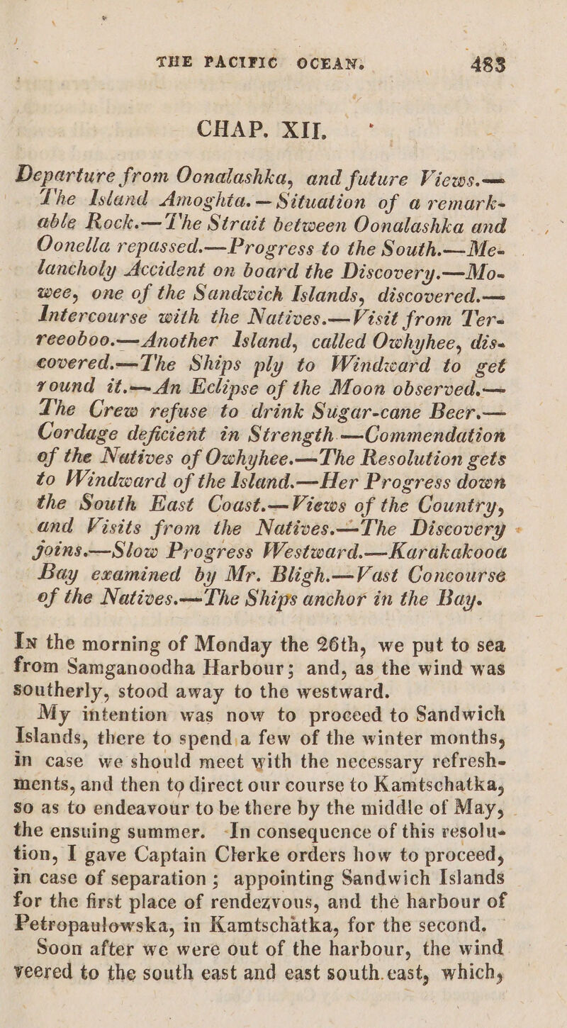 CHAP. XII, Departure from Oonalashka, and future Views.— . Lhe Island Amoghta.— Situation of a remark- able Rock.—The Strait between Oonalashka and lancholy Accident on board the Discovery.—Mo- wee, one of the Sandwich Islands, discovered.— Intercourse with the Natives.—Visit from Ter- reeoboo.— Another Island, called Owhyhee, dis- covered.—The Ships ply to Windward to get round it.—An Eclipse of the Moon observed.— The Crew refuse to drink Sugar-cane Beer.— Cordage deficient in Strength —Commendation of the Natives of Owhyhee.—The Resolution gets to Windward of the Island. —Her Progress down the South East Coust.—Views of the Country, and Visits from the Natives.—The Discovery Joins.—Slow Progress Westward.—Karakakooa Bay examined by Mr. Bligh.—Vast Concourse of the Natives.—The Ships anchor in the Bay. In the morning of Monday the 26th, we put to sea from Samganoodha Harbour; and, as the wind was southerly, stood away to the westward. My intention was now to proceed to Sandwich Islands, there to spend,a few of the winter months, in case we should meet with the necessary refresh- ments, and then to direct our course to Kamtschatka, 4 the ensuing summer. -In consequence of this vesolu- tion, I gave Captain Clerke orders how to proceed, im case of separation; appointing Sandwich Islands for the first place of rendezvous, and thé harbour of Petropaulowska, in Kamtschatka, for the second. — Soon after we were out of the harbour, the wind veered to the south east and east south.east, which,