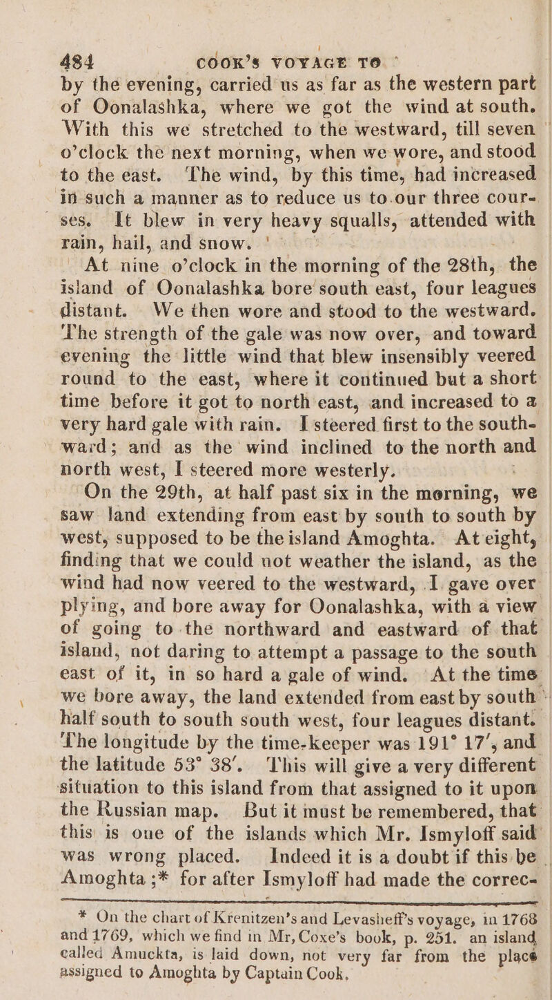 by the evening, carried us as far as the western part of Oonalashka, where we got the wind at south. With this we stretched to the westward, till seven © o’clock the next morning, when we wore, and stood to the east. The wind, by this time, had increased _ in such a manner as to reduce us to.our three cours ses. It blew in very heavy squalls, attended with rain, hail, and snow. | © mai At nine o’clock in the morning of the 28th, the island of Oonalashka bore south east, four leagues distant. We then wore and stood to the westward. The strength of the gale was now over, and toward evening the little wind that blew insensibly veered round to the east, where it continued but a short time before it got to north east, and increased to a very hard gale with rain. I steered first to the south- ward; and as the wind inclined to the north and north west, | steered more westerly. On the 29th, at half past six in the morning, we saw land extending from east by south to south by west, supposed to be the island Amoghta. Ateight, | finding that we could not weather the island, as the wind had now veered to the westward, I. gave over plying, and bore away for Oonalashka, with a view of going to the northward and eastward of that island, not daring to attempt a passage to the south east of it, in so hard a gale of wind. At the time we bore away, the land extended from east by south © half south to south south west, four leagues distant. The longitude by the time-keeper was 191° 17’, and the latitude 53° 38’. This will give a very different situation to this island from that assigned to it upon the Russian map. But it must be remembered, that. this is oue of the islands which Mr. Ismyloff said was wrong placed. Indeed it is a doubt if this be | Amoghta ;* for after Ismyloff had made the correc- * On the chart of Krenitzen’s and Levasheff’s voyage, in 1768 — and 1769, which we find in Mr, Coxe’s book, p- 251. an island called Amuckta, is laid down, not very far from the place — assigned to Amoghta by Captain Cook,