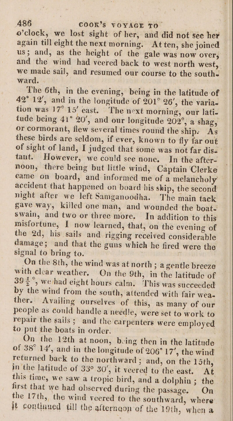 o’clock, we lost sight of her, and did not see her again till eight the next morning. At ten, she joined us; and, as the height of the gale was now over, and the wind had veered back to west north west, . we made sail, and resumed our course to the southe ward. | The 6th, in the evening, being in the latitude of © 42° 12', and in the longitude of 201° 26’, the varia- tion was 17° 15’ east. The next morning, our lati. tude being 41° 20’, and our longitude 202°, a shag, or cormorant, flew several times round the ship. As these birds are seldom, if ever, known to fly far out of sight of land, I judged that some was not far dise taut. However, we could see none. In the after- noon, there being but little wind, Captain Clerke came on board, and informed me of a melancholy accident that happened on board his ship, the second night after we left Samganoodha. The main tack gave way, killed one man, and wounded the boat- swain, and two or three more. In addition to this misfortune, I now learned, that, on the evening of the 2d, his sails and rigging received considerable damage; and that the guns which he fired were the signal to bring to. On the 8th, the wind was at north ; a gentle breeze with clear weather. On the 9th, in the latitude of 39&gt; °, wehad eight hours calm. This was succeeded by the wind from the south, attended with fair wea- ther. Availing ourselves of this, as many of our people as could handle a needle, were set to work to repair the sails; and the carpenters were employed to put the boats in order, ) On the 12th at noon, being then in the latitude of 38° 14’, and in the longitude of 206° 17’, the wind returned back to the northward ; and, on the 15th, in the latitude of 33° 30’, it veered ta the east. At this time, we saw a tropic bird, and a dolphin ; the first that we had observed during the passage. On the 17th, the wind veered to the southward, where jt continued till the alternaon of the 19th, when a