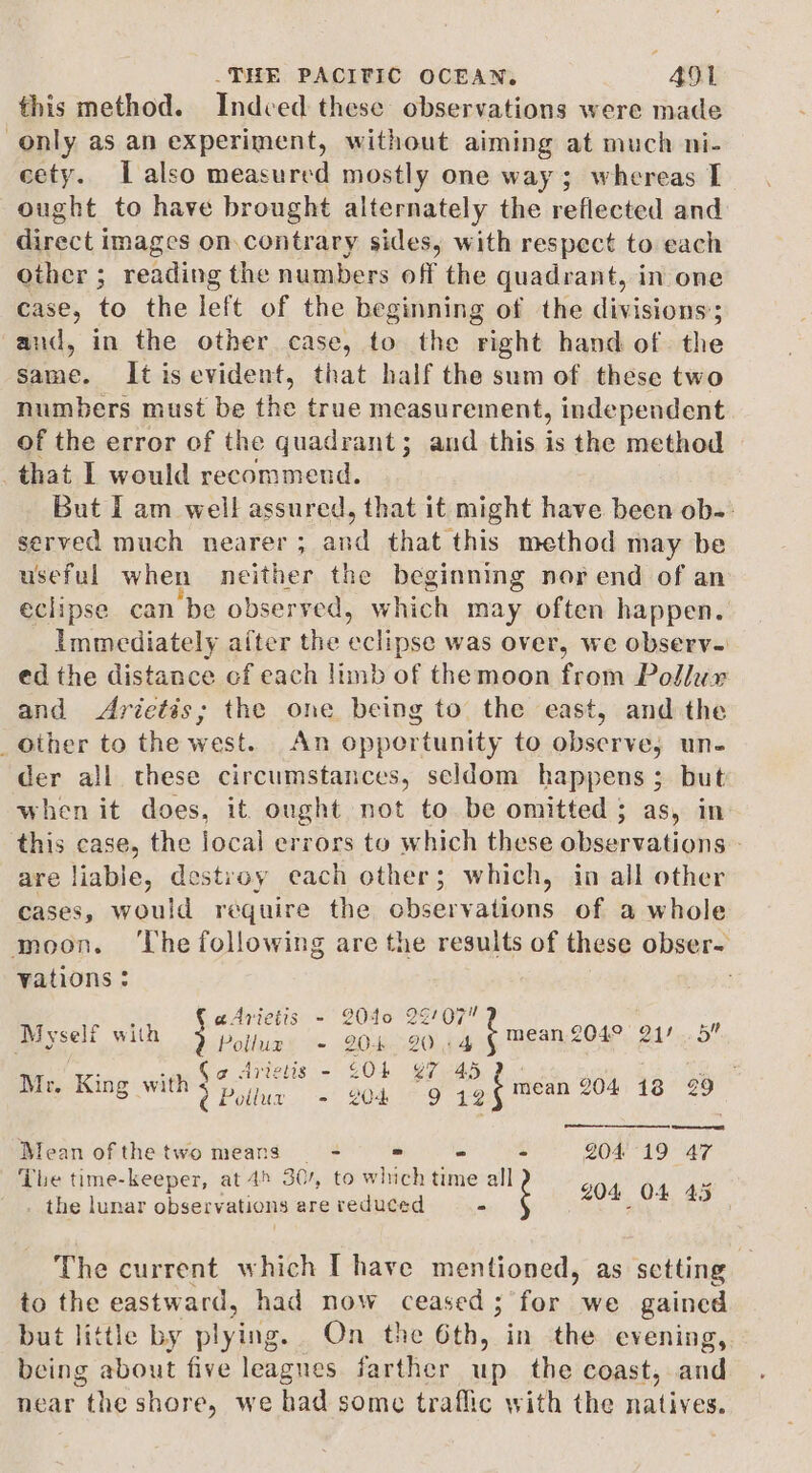 this method. Indced these observations were made only as an experiment, without aiming at much ni- cety. | also measured mostly one way; whereas I ought to have brought alternately the reflected and direct images on.contrary sides, with respect to each other ; reading the numbers off the quadrant, in one case, to the left of the beginning of the divisions’; and, in the other case, to the right hand of the same. It is evident, that half the sum of these two numbers must be the true measurement, independent of the error of the quadrant; and this is the method that I would recommend. But I am well assured, that it might have been ob-: served much nearer; and that this method may be useful when neither the beginning nor end of an eclipse can be observed, which may often happen. Immediately after the eclipse was over, we observ. ed the distance cf each limb of themoon from Pollux and &lt;Arietis; the one being to the east, and the _Other to the west. An opportunity to observe, un- der all these circumstances, seldom happens; but when it does, it ought not to be omitted ; as, in this case, the local errors to which these observations - are liable, destroy each other; which, in all other cases, would require the observations of a whole moon. ‘The following are the results of these obser- vations : . ‘ aArietis - 2040 29707 3 Myself with Nae - 20-9044 © mean,2049, 211.5” ge ie Arietis - £Ob 97 45 Riot Mr. King with ee . - 804 “ is, mean 204 18 29 oe Bean of the two means - = - - 204 19 47 The time-keeper, at 45 30/, to which time all : i the lunar observations are reduced 204 OF 45 The current which I have mentioned, as setting to the eastward, had now ceased; for we gained but little by plying. On the 6th, in the evening, being about five leagues farther up the coast, and near the shore, we had some traflic with the natives.