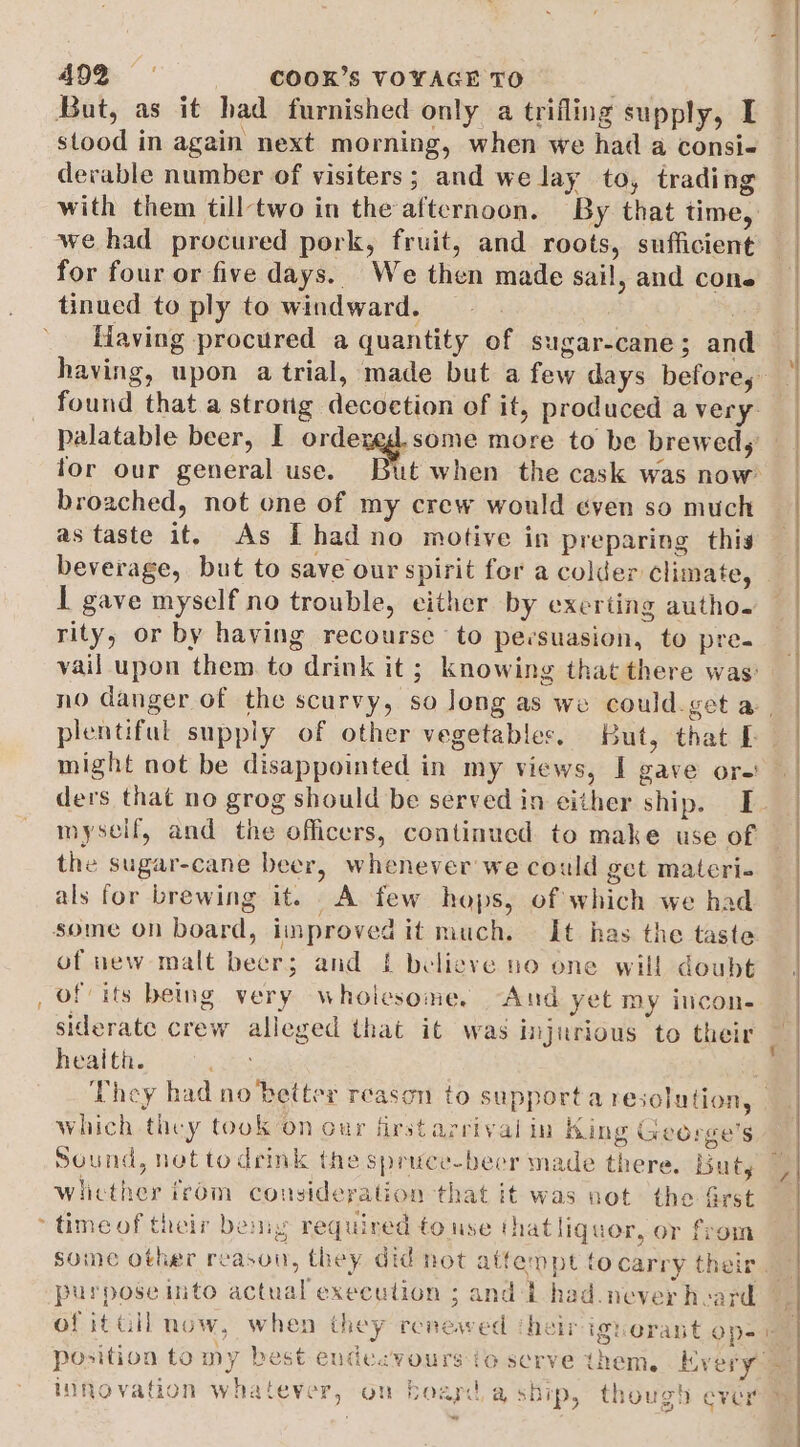 e But, as it had furnished only a trifling supply, I stood in again next morning, when we had a consi- derable number of visiters; and we lay to, trading we had procured pork, fruit, and roots, sufficient for four or five days. We then made sail, and cone tinued to ply to windward. : , fiaving procured a quantity of sugar-cane; and broached, not one of my crew would éven so much as taste it. As [had no motive in preparing this beverage, but to save our spirit for a colder climate, I gave myself no trouble, either by exerting autho. rity, or by having recourse to persuasion, to pre. might not be disappointed in my views, I gave ore! myself, and the officers, continued to make use of the sugar-cane beer, whenever we could get materi. als for brewing it. A few hops, of which we had some on board, improved it much. It has the taste of new malt beers; and £ believe no one will doubt of its being very whoicsome. “And yet my incon. siderate crew alleged that it was injurious to their heaith. which they took on our firstarrival in King Greorge’s Wicther irom consideration that it was not the frst time of their bemy required to use thatliquor, or from w] purpose into actual execution ; and -L had. never heard of it GH now, when they renewed their ignerant op- novation whatever, on board a sbip, though ever -“ . ‘