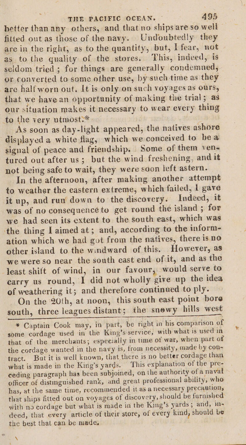 better than any others, and that no ships are so well - fitted out as those of the navy. Undoubtedly they are in the right, as to the quantity, but, I fear, not as to the quality of the stores. This, indeed, is seldom tried ; for things are generally condemned, or converted to some other use, by such time as they are half worn out. It is only on such voyages as ours, that we have an opportunity of making the trial; as our situation makes it necessary to wear every thing to the very utmost.* | As soon as day-light appeared, the natives ashore displayed a white flag, which we conceived to bea signal of peace and friendship. Some of them ven- tured out after us; but the wind freshening, and it not being safe to wait, they were soon eft astern. In the afternoon, after making another attempt to weather the eastern extreme, which failed, 1 gave it up, and run down to the discovery. Indeed, it was of no consequencé to get round the island ; for we had seen its extent to the south east, which was ‘the thing I aimed at; and, according to the inform- ation which we had got from the natives, there is no other island to the windward of this. However, as we were so near the south east end of:it, and as the least shift of wind, in our favour, would serve to carry us round, I did not wholly give up the idea of weathering it; and therefore continued to ply. On the 20th, at noon, this south east point bore south, three leagues distant; the snewy hills west * Captain Cook may, in part, be right in his comparison of some cordage used in the King’s service, with what is used in that of the merchants; especially in time of war, when part ot the cordage wanted in the navy ts, from necessity, made by con- tract. But it is well known, that there is no better cordage than what is made in the King’s yards. This explanation of the pre- ceding paragraph has been subjoined, on the authority of a naval officer of distinguished rank, and great professional ability, who has, at the same time, recommended 11 as a necessary precautions that ships fitted out on voyages of discovery, should be furnished with no cordage but what is made in the King’s yards; and, in- deed, that every article of their store, of every kind, should be the best that can be made, \ ‘