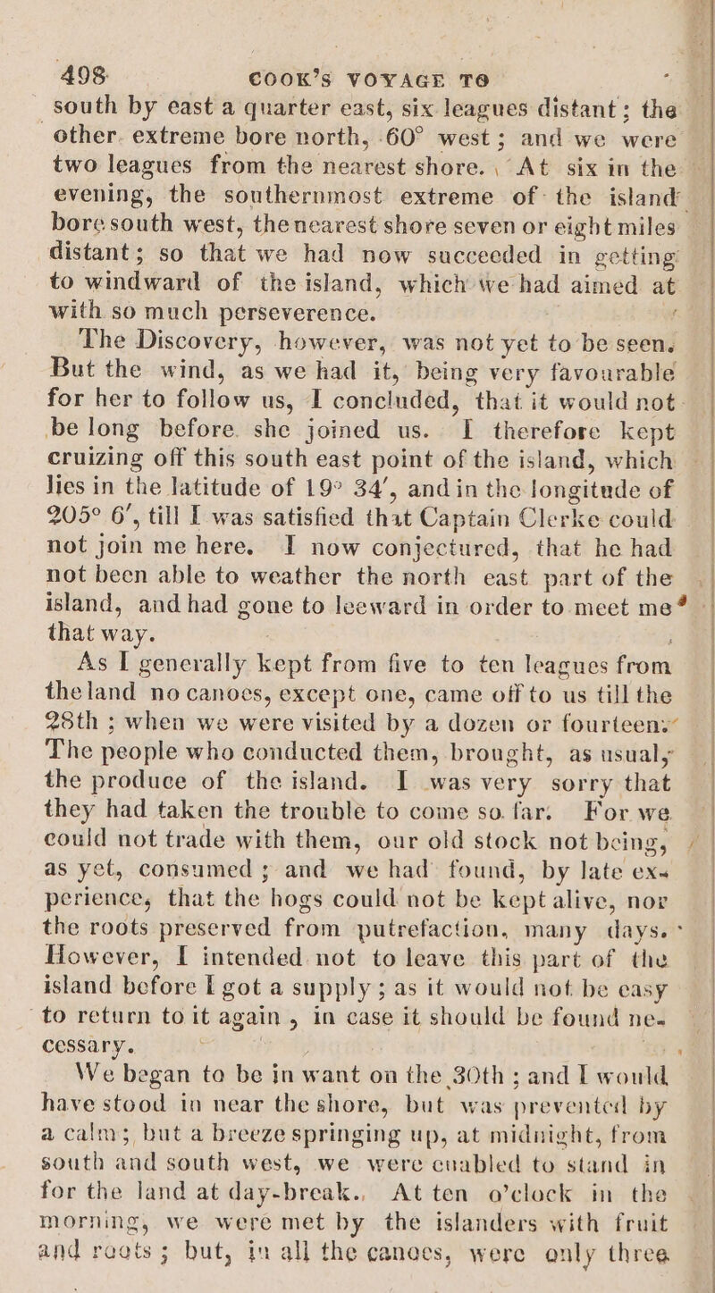 south by east a quarter east, six leagues distant; the other. extreme bore north, 60° west; and we were evening, the southernmost extreme of: the island bore south west, the nearest shore seven or eight miles distant; so that we had now succeeded in getting with so much perseverence. f The Discovery, however, was not yet to be seen. But the wind, as we had it, being very favourable for her to follow us, I concluded, that it would not. be long before. she joined us. I therefore kept Jies in the latitude of 19° 34’, and in the longitude of 205° 6’, till I was satisfied that Captain Clerke could not join me here. I now conjectured, that he had not been able to weather the north east part of the that way. As I generally kept from five to ten leagues from theland no canoes, except one, came off to us till the 28th ; when we were visited by a dozen or fourteeny The people who conducted them, brought, as usualy the produce of the island. I was very sorry that they had taken the trouble to come so far. For we could not trade with them, our old stock not being, as yet, consumed ; and we had found, by late ex. perience, that the hogs could not be kept alive, nor the roots preserved from putrefaction, many days. ° However, I intended not to leave this part of the island before I got a supply ; as it would not be easy to return to it again, in case it should be found ne- cessary. | is We began to be in want on the 30th ; and I would have stood in near the shore, but was prevented by a calm; but a breeze springing up, at midnight, from south and south west, we were cuabled to stand in for the land at day-break., At ten o’clock in the morning, we were met by the islanders with fruit and ragts ; but, in all the canoes, were only three ( _