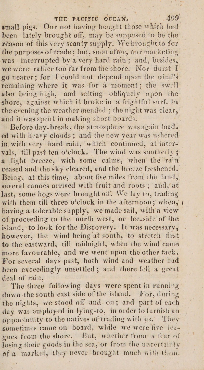 &lt; réason of this very scanty supply. We brought to for was interrupted by avery hard rain; and, besides, we were rather too far fromthe shore. Nor durst I go nearer 5 for I could not depend upon the wind’s remaining where it was for a moment; the swell also being high, and setting obliquely upon the the evening the weather mended ; the night was Be and it was ‘spent in making short Beards! Before day-break, the atmosphere was again load. ed with heavy clouds; and the new year was ushered in with very hard rain, which continued, at inter- vals, till past ten o’clock. ‘The wind was southerly $ a light breeze, with some calms, when the rain ceased and the sky cleared, and the breeze freshened. Being, at this time, about tive miles from the land, several canoes arrived with fruit and roots; and, at last, some hogs were brought off. We lay to, trading with them till three o’clock in the afternoon; when, having a tolerable supply, we made sail, witha view of proceeding to the north west, or lee-side of the island, to look forthe Discovery. It was necessary, — to the eastward, till midnight, when the wind came more favourable, and we went upon the other tack. For several days past, both wind and weather had been exceedingly unsettled ; and there fell a great deal of rain, The three following days were spent in running down -the south east side of the island. For, during the nights, we stood off and. on; and part of each day was employed in lying-to, in order to furnish an op portunity to the natives of trading with us. They sometimes came on board, while we were five leu- gues from the shore. uty whether from a fear of losing. their goods in the sea, or from the uncert; ainty ofa “market, they never brought much with them. \