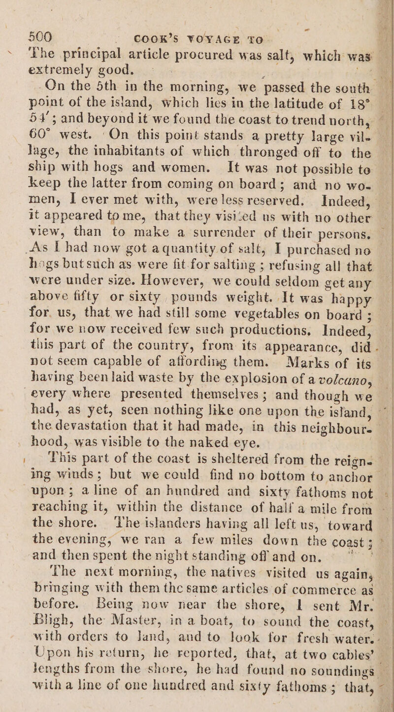 ~ 500 - COOK'S ¥YOYAGE To ’ extremely good. point of the island, which lies in the latitude of 18° 60° west. ‘On this point stands a pretty large vil. lage, the inhabitants of which thronged off to the ship with hogs and women. It was not possible to Keep the latter from coming on board; and no wo- it appeared tome, that they visi‘ed us with no other hogs but such as were fit for salting ; refusing all that were under size. However, we could seldom get any above fifty or sixty pounds weight. It was happy for, us, that we had still some vegetables on board ; for we now received few such productions, Indeed, not seem capable of affording them. Marks of its having been laid waste by the explosion of a volcano, the devastation that it had made, in this neighbour- hood, was visible to the naked eye. This part of the coast is sheltered from the reign. the shore. ‘The islanders having all left us, toward and then spent the night standing off and on. The next morning, the natives visited us again, bringing with them thc same articles of commerce as before. Being now near the shore, L sent Mr. Bligh, the Master, in a boat, to sound the coast, Upon his return, he reported, that, at two cables’