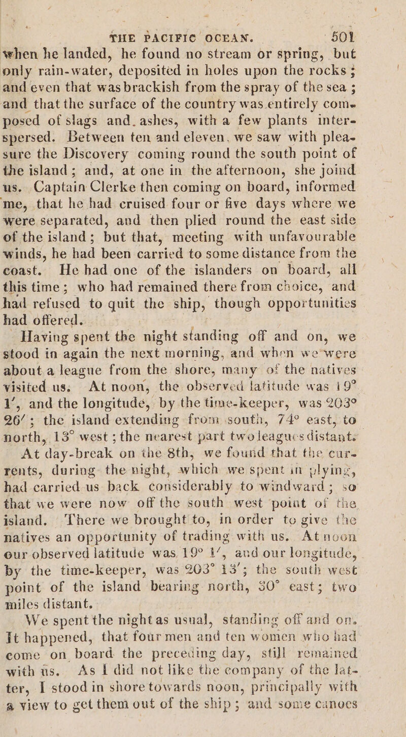 when he landed, he found no stream or spring, but only rain-water, deposited in holes upon the rocks ; and even that was brackish from the spray of the sea ; and that the surface of the country was entirely come posed of slags and.ashes, with a few plants inter- spersed. Between ten and eleven. we saw with plea- sure the Discovery coming round the south point of the island; and, at one in the afternoon, she joind us. Captain Clerke then coming on board, informed me, that he had cruised four or five days whcre we were separated, and then plied round the east side of the island; but that, meeting with unfavourable winds, he had been car ried to some distance from the coast. He had one of the islanders on board, all this time ; who had remained there from choice, and had refused to quit the ship, theugh opportunities had offered. Having spent the tight standing off and on, we stood in again the ioe. morning, and when wewere about a league from the shore, many of the natives visited us; At noon, the observed latitude was 19° 1’, and the longitude, by the time-keeper, was 203° 26’; the island extending from south, 74° east, to north. 13° west ; the nearest part two leagues distant. At ‘day- break on the 8th, we found that the cure rents, during the night, cota we spent in plying, had carried us back considerably to windward ; that we were now off the south west point of the island. There we brought to, in order to give the natives an opportunity of trading with us. At noon our observed latitude was 19° 1’, and our longitude, by the time-keeper, was 203° 13’; the south west point of the island bearing Hort, 30° east; two miles distant. : We spent the night as usual, standing off and on. Jt happened, that four men and ten women who had come on board the preceding day, still remained with us. As I did not like the company of the lat- ter, I stood in shore towards noon, principally with a view to get them out of the ship; and some canoes